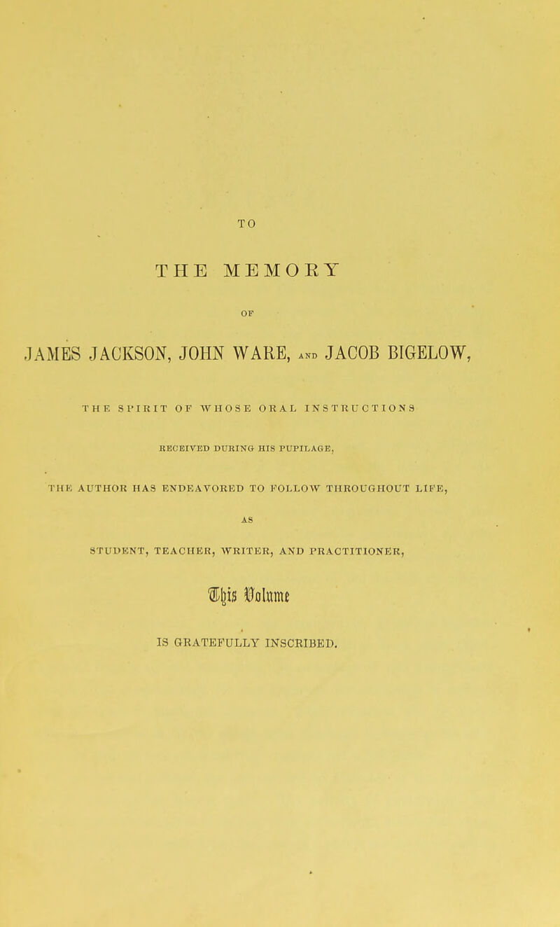 TO THE MEMOKY OF .lAMES JACKSON, JOHN WARE, ... JACOB BTGELOW, THE Sl'IRIT OF WHOSE ORAL INSTRUCTIONS BECEITED DURING HIS PUPII>AGE, THE AUTHOR HAS ENDEAVORED TO FOLLOW THROUGHOUT LIFE, AS STUDENT, TEACHER, WRITER, AND PRACTITIONER, %\p Mmt IS GRATEFULLY INSCBIBED,