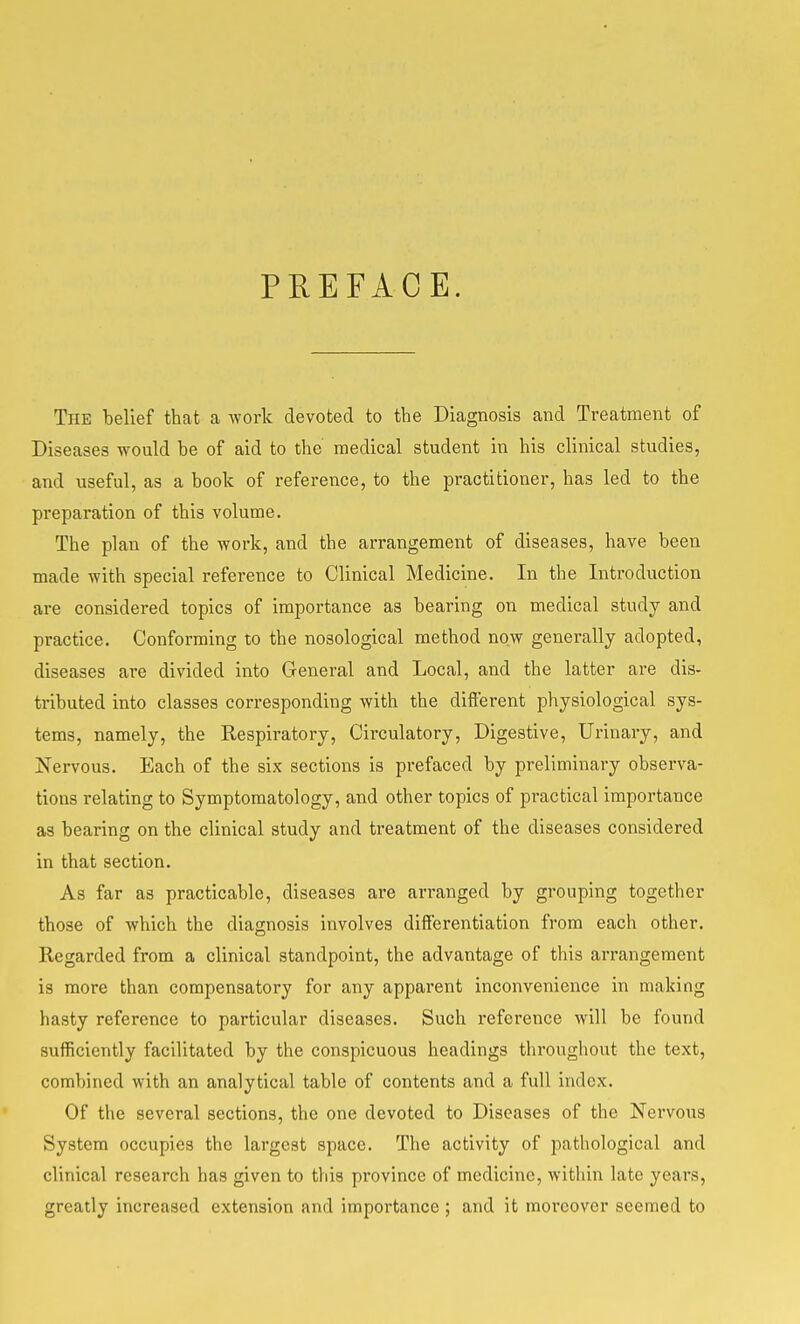 PREFACE. The belief that a work devoted to the Diagnosis and Treatment of Diseases would be of aid to the medical student in his clinical studies, and useful, as a book of reference, to the practitioner, has led to the preparation of this volume. The plan of the work, and the arrangement of diseases, have been made with special reference to Clinical Medicine. In the Introduction are considered topics of importance as bearing on medical study and practice. Conforming to the nosological method now generally adopted, diseases are divided into General and Local, and the latter are dis- tributed into classes corresponding with the different physiological sys- tems, namely, the Respiratory, Circulatory, Digestive, Urinary, and Nervous. Each of the six sections is prefaced by preliminary observa- tions relating to Symptomatology, and other topics of practical importance as bearing on the clinical study and treatment of the diseases considered in that section. As far as practicable, diseases are arranged by grouping together those of which the diagnosis involves differentiation from each other. Regarded from a clinical standpoint, the advantage of this arrangement is more than compensatory for any apparent inconvenience in making hasty reference to particular diseases. Such reference will be found sufficiently facilitated by the conspicuous headings throughout the text, combined with an analytical table of contents and a full index. Of the several sections, the one devoted to Diseases of the Nervous System occupies the largest space. The activity of pathological and clinical research has given to this province of medicine, within late years, greatly increased extension and importance ; and it moreover seemed to