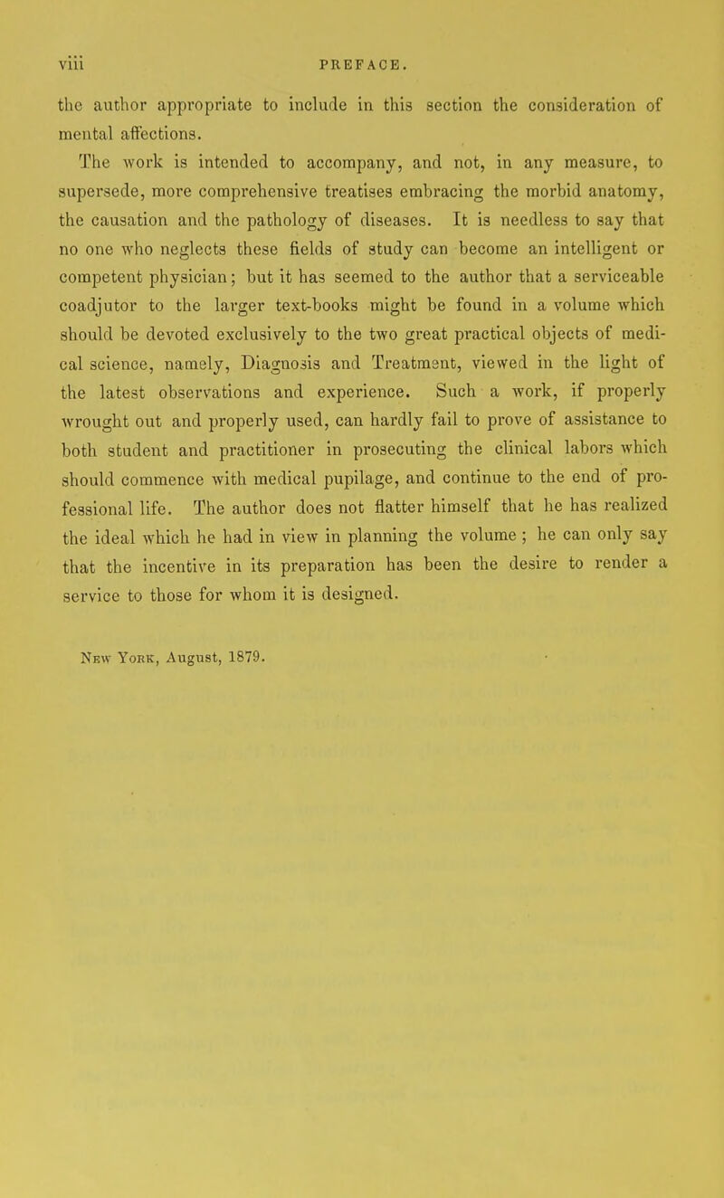 the author appropriate to include in this section the consideration of mental affections. The work is intended to accompany, and not, in any measure, to supersede, more comprehensive treatises embracing the morbid anatomy, the causation and the pathology of diseases. It is needless to say that no one who neglects these fields of study can become an intelligent or competent physician; but it has seemed to the author that a serviceable coadjutor to the larger text-books might be found in a volume which should be devoted exclusively to the two great practical objects of medi- cal science, namely, Diagnosis and Treatment, viewed in the light of the latest observations and experience. Such a work, if properly wrought out and properly used, can hardly fail to prove of assistance to both student and practitioner in prosecuting the clinical labors Avhich should commence with medical pupilage, and continue to the end of pro- fessional life. The author does not flatter himself that he has realized the ideal which he had in view in planning the volume ; he can only say that the incentive in its preparation has been the desire to render a service to those for whom it is designed. New York, August, 1879.