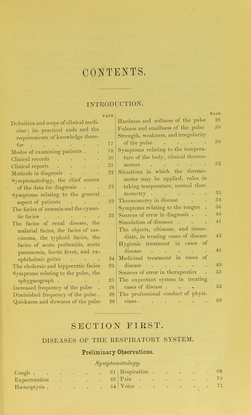 CONTENTS. INTRODUCTION. Definition and scope of clinical medi- cine ; its practical ends and the requirements of knowledge there- for • Modes of examining patients . Clinical records . . . • Clinical reports . . . • Methods in diagnosis Symptomatology, the chief source of the data for diagnosis Symptoms relating to the general aspect of patients The facies of anaemia and the cyano- tic facies . . . . • The facies of renal disease, the malarial facies, the facies of car- cinoma, the typhoid facies, the facies of acute peritonitis, acute pneumonia, hectic fever, and ex- ophthalmic goitre The choleraic and hippocratic facies Symptoms relating to the pulse, the sphygmogi-aph .... I ncreased frequency of the pulse . Diminished frequency of the pulse . Quickness and slowness of the pulse 17 18 20 21 22 22 23 23 24 25 25 26 28 28 Hardness and softness of the pulse Fulness and smallness of the pulse Strength, weakness, and irregularity of the pulse . . . • Symptoms relating to the tempera- ture of the body, clinical thermo- meters ..... Situations in which the thermo- meter may be applied, rules in taking temperature, normal ther- mometry .... Thermometry in disease Symptoms relating to the tongue Sources of eiTor in diagnosis . Simulation of diseases . The objects, ultimate, and imme- diate, in treating cases of disease Hygienic treatment in cases of disease . . . . . Medicinal treatment in cases of disease . . . . . Sources of error in therapeutics The expectant system in treating cases of disease . The professional conduct of physi- cians ...... PAGE 29 30 30 32 SECTION FIRST. DISEASES OF THE RESPIRATORY SYSTEM. Preliminary Observations. Symptomatology. Cough . Expectoration Hu; moptysis . 61 63 64 Respiration Pain . Voice . 33 34 36 40 41 42 45 49 53 55 60 68 71