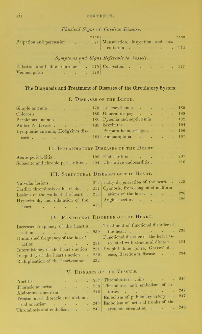 Physical Signs of Cardiac Disease. Palpation and percussion PAOE 171 Mensuration, inspection, and aus- cultation . . . . .172 Symptoms and Signs Referable to Vessels. Pulsation and bellows murmur . 175 Venous pulse . . . .176 Congestion 177 The Diagnosis and Treatment of Diseases of the Circulatory System. 1. Diseases of the Blood. Simple anaemia .... 178 Leucocythemia . 185 Chlorosis ..... 180 General dropsy . 188 Pernicious anEemia 180 PyEemia and septicaemia . 192 Addison's disease .... 182 Scorbutus .... . 194 Lymphatic antemia, Hodgkin's dis- Purpura haemorrhagica . 196 ease ...... 184 Ha3matopliilia . 197 II. Inflammatory Diseases of the Heart. Acute pericarditis . Subacute and chronic pericarditis 199 I Endocarditis 204 Ulcerative endocarditis III. Structural Diseases of the Heart. Valvular lesions . . . . Cardiac thrombosis or heart clot Lesions of the walls of the heart . Hyperti'ophy and dilatation of the heart ..... 212 217 219 219 IV. Functional Disorder of the Heart. Increased frequency of the heart's action . . . . • Diminished frequency of the heart's action ..... Intcrmittency of the heart's action Inequality of the heart's action Reduplication of the heart-sounds 230 231 231 232 232 Treatment of functional disorder of the heart . . . • • Functional disorder of the heart as- sociated with stractural disease . Exophthalmic goitre, Graves' dis- ease, Basedow's disease V. Diseases of the Vessels. Aortitis Thoracic aneurism Abdominal aneurism Treatment of thoracic and abdomi- nal aneurism .... Thrombosis and embolism 237 238 242 243 246 Thrombosis of veins Thrombosis and embolism of ar- teries . . . . • Embolism of pulmonary artery Embolism of arterial trunks of the systemic circulation . 207 210 Fatty degeneration of the heart . 223 Cyanosis, from congenital malform- ations of the heart Angina pectoris .... 226 226 233 234 234 246 247 247 248