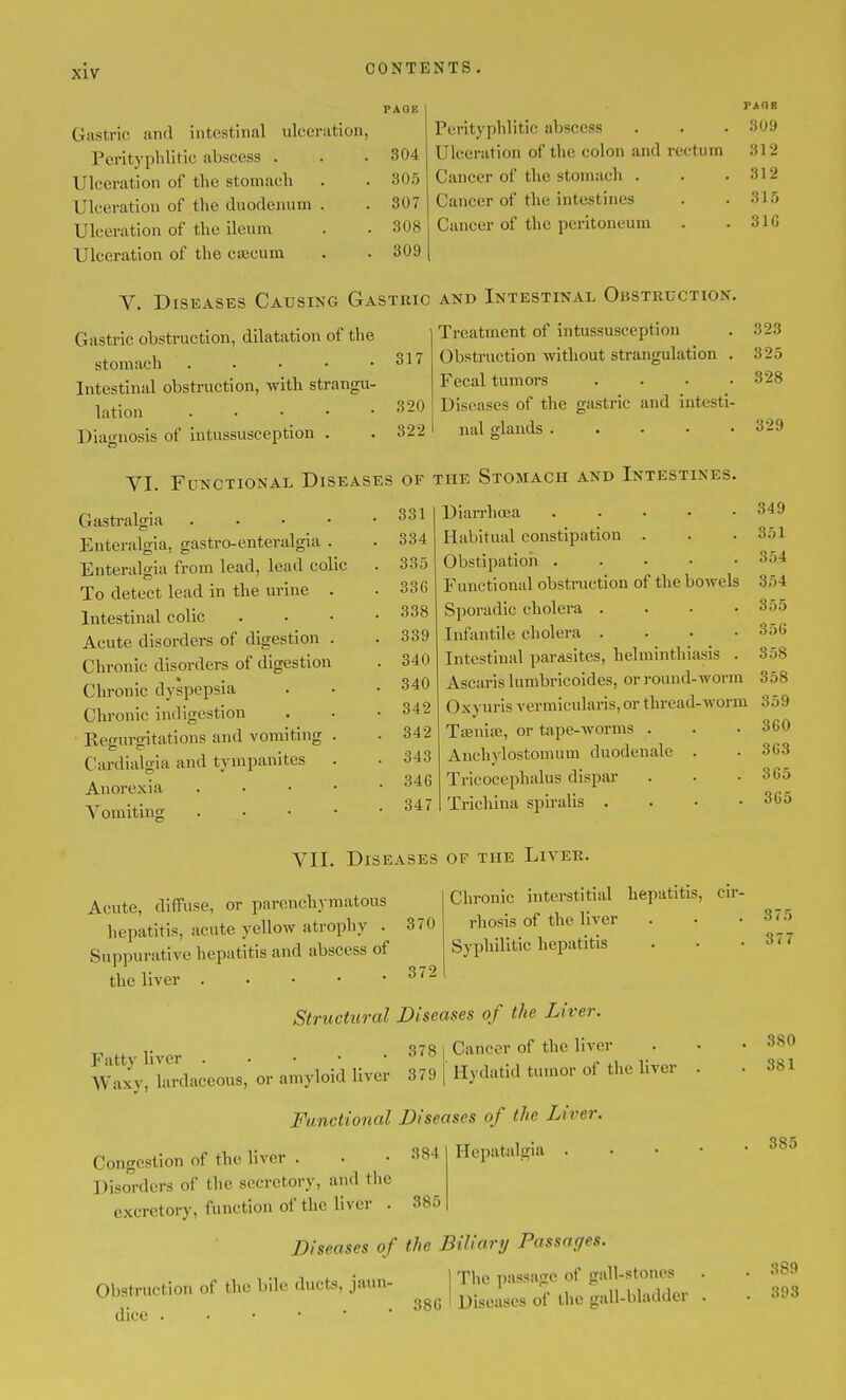 Gastric and intestinal ulceration, Perltyphlitic abscess . Ulceration of the stomach Ulceration of the duodenum . Ulceration of the ileum Ulceration of the ca3cum PAQE PAGE Perityphlitic abscess 309 304 Ulceration of the colon and rectum 312 305 Cancer of the stomach . 312 307 Cancer of the intestines 1.0 308 Cancer of the peritoneum 31G 309 V. Diseases Causing Gastric and Intestinal Obstruction. Treatment of intussusception Obstruction without strangulation . Fecal tumors .... Diseases of the gastric and intesti- Gastric obstruction, dilatation of the stomach 317 Intestinal obstruction, with strangu- lation . . . -320 Diagnosis of intussusception . . 322 nal glands 323 325 328 329 VI. Functional Diseases of the Stomach and Intestines. Gasti-algia . . • • Enteralgia, gastro-enteralgia . Enteralgia from lead, lead colic To detect lead in the urine . Intestinal colic Acute disorders of digestion . Chronic disorders of digestion Chronic dyspepsia Chronic indigestion Regurgitations and vomiting . Cardialgia and tympanites . Anorexia . • • • 331 334 335 336 338 339 340 340 342 342 343 346 Vomiting . 347 Trichina spiralis VII. Diseases of the Liver. DiarrhcEa . . . . • Habitual constipation . Obstipation . . • • • Functional obstruction of the bowels Sporadic cholera .... Infantile cholera .... Intestinal parasites, helminthiasis . Ascaris lumbricoides, or round-worm Oxyuris vermicularis, or thread-worm TajniiE, or tape-worms . Anchylostomum duodenale . Tricocephalus dispar 349 351 354 354 355 356 358 358 359 360 363 365 365 Acute, diffuse, or parenchymatous hepatitis, acute yellow atrophy . 370 Suppurative hepatitis and abscess of the liver ^'^^ Chronic interstitial hepatitis, cir- rhosis of the liver Syphilitic hepatitis Fatty liver . • • . • 378 Waxy, lardaceous, or amyloid liver 379 Structural Diseases of the Liver. Cancer of the liver Hydatid tumor of the liver Functional Diseases of the Liver. Congestion of the liver . . • 384 Hepatalgia Disorders of the secretory, and the excretory, function of the liver . 385 Diseases of the Biliary Passages. Obstruction of the l)ile ducts, jaun- dice 386 Tlic passage of gall-stones Diseases of the gall-bladder 375 377 380 381 385 389 393