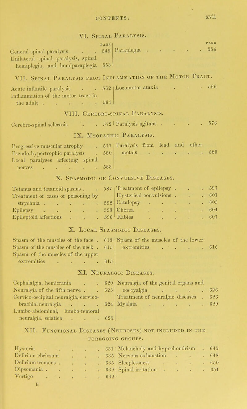 VI. Spinal Paralysis. Piiraplugia PAOE 554 PAQR General spinal paralysis . . 549 Unilateral spinal paralysis, spinal hemiplegia, and hemiparaplegia 553 YII. Spinal Paralysis prom Inflammation of the Motor Tract. Acute infantile paralysis . .562 Intiammation of the motor ti'act in the adult 564 Locomotor ataxia 566 VIII. Cerebro-spinal Paralysis. Cerebro-spinal sclerosis . . 572 I Paralysis agitans . IX. Myopathic Paralysis. Progressive muscular atrophy 577 Paralysis from lead and other Pseudo-hypertrophic paralysis 580 metals Local paralyses affecting spinal nerves ..... 583 X. Spasmodic or Convulsive Diseases. Tetanus and tetanoid spasms . 587 Treatment of epilepsy . Treatment of cases of poisoning by Hysterical convulsions . strychnia ..... 592 Catalepsy Epilepsy ..... 593 Chorea Epileptoid affections 596 Kabies X. Local Spasmodic Diseases. Spasm of the muscles of the face . 613 Spasm of the muscles of the neck . 615 Spasm of the muscles of the upper extremities . . . .615 Spasm of the muscles of the lower extremities . . XL Neuralgic Diseases. Cephalalgia, hcmicrania . .620 Neuralgia of the fifth nerve . . 623 Cervico-occipital neuralgia, cervico- brachial neuralgia . . .624 Lumbo-abdoininal, lumbo-femoral neuralgia, sciatica . . .625 Neuralgia of the genital organs and coccyalgia .... Treatment of neuralgic diseases . Myalgia 576 585 597 601 603 604 607 616 Hysteria Delirium ebriosum Delirium tremens . Dipsomania . Vertigo B 631 635 635 639 642 Melancholy aud hypochondrism Nervous exhaustion Sleeplessness Spinal irritation 626 626 629 XII. Functional Diseases (Neuroses) not included in the foregoing groups. 615 648 650 651