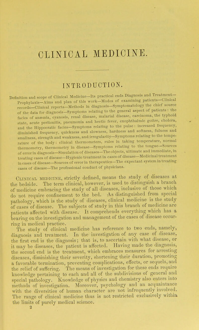 CLINICAL MEDICINE. INTRODUCTION. Definition and scope of Clinical Merlicine-Its practical ends Diagnosis and Treatment- Prophylaxis-Airas and plan of tbls work-Modes of examining patients-Clinical records-Clinical reports-Methods in diagnosis-Symptomatology the chief source of the data for diagnosis-Symptoms relating to the general aspect of patients : the facies of anremia, cyanosis, renal disease, malarial disease, carcinoma, the typhoid state, acute peritonitis, pneumonia and hectic fever, exophthalmic goitre, cholera, and the Hippocratic facies-Symptoms relating to the pulse : increased frequency, diminished frequency, quickness and slowness, hardness and softness, fulness and smallness, strength and weakness, and irregularity-Symptoms relating to the tempe- rature of the body: clinical thermometers, rules in taking temperature, normal thermometry, thermometry in disease-Symptoms relating to the tongue-Sources of error in diagnosis-Simulation of diseases-The objects, ultimate and immediate, in treatino- cases of disease—Hygienic treatment in cases of disease-Medicinal treatment incases^of disease-Sources of error in therapeutics-The expectant system in treating cases of disease—The professional conduct of physicians. Clinical medicine, strictly defined, means the study of diseases at the bedside. The term clinical, however, is used to distinguish a branch of medicine embracing the study of all diseases, inclusive of those which do not require confinement to the bed. As distinguished from special pathology, which is the study of diseases, clinical medicine is the study of cases°of disease. The subjects of study in this branch of medicine are patients affected with disease. It comprehends everything which has a bearing on the investigation and management of the cases of disease occur- ring in medical practice. The study of clinical medicine has reference to two ends, namely, diagnosis and treatment. In the investigation of any case of disease, the first end is the diagnosis; that is, to ascertain with what disease, or it may be diseases, the patient is affected. Having made the diagnosis, the second end is the treatment, which embraces measures for arresting diseases, diminishing their severity, shortening their duration, promoting a favorable termination, preventing complications, effects, or sequels, and the relief of suffering. The means of investigation for these ends re(iuire knowledge pertaining to each and all of the subdivisions of general and special pathology. Knowledge of physics and chemistry also enters into methods of investigation. Moreover, psychology and an acquaintance with the diversities of human character are not infrequently involved. The range of clinical medicine thus is not restricted exclusively within the limits of purely medical science. 2