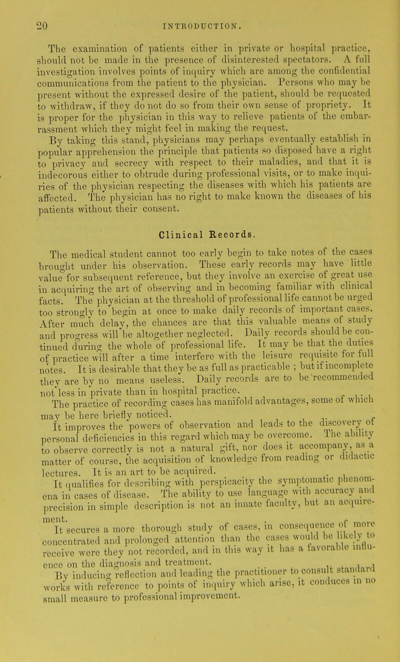 The examination of patients either in private or hospital practice, should not be made in the presence of disinterested spectators. A full investigation involves points of inquiry which are among the confidential communications from the patient to the physician. Persons who may be present without the expressed desire of the patient, should be requested to withdraw, if they do not do so from their own sense of propriety. It is proper for the physician in this way to relieve patients of the embar- rassment which they might feel in making the request. By taking this stand, physicians may perhaps eventually establish in popular apprehension the principle that patients so disposed have a right to privacy and secrecy with respect to their maladies, and that it is indecorous either to obtrude during professional visits, or to make inqui- ries of the physician respecting the diseases with which his patients are affected. The physician has no right to make known the diseases of his patients Avithout their consent. Clinical Records. The medical student cannot too early begin to take notes of the cases brought under his observation. These early records may have little value'for subsequent reference, but they involve an exercise of great use in acquiring the art of observing and in becoming familiar with clinical facts. The physician at the threshold of professional life cainiot be urged too strongly to begin at once to make daily records of important cases. After much delay, the chances are that this valuable means of study and progress will be altogether neglected. Daily records should be con- tinued cfuring the whole of professional life. It may be that the duties of practice wUl after a time interfere with the leisure requisite for full notes. It is desirable that they be as full as practicable ; but if incomplete they are by no means useless. Daily records are to be recommended not less in private than in hospital practice. The practice of recording cases has manifold advantages, some oi which may be here briefly noticed. It improves the powers of observation and leads to the discovery ot personal deficiencies in this regard which may be overcome. The ability to observe correctly is not a natural gift, nor does it accompany, as a matter of course, the acquisition pf knowledge from reading or didactic lectures. It is an art to be acquired. . It qualifies for describing with perspicacity the symptomatic phenom- ena in cases of disease. The ability to use language with accuracy and precision in simple description is not an hmate faculty, but an acquire- Tt^secures a more thorough study of cases, in consequence of more concentrated and prolonged attention than the cases would be likely to receive were they not recorded, and in this way it has a favorable milu- ence on the diagnosis and treatment. ef,„,lnv,1 Bv inducin<r reflection and leading the practitioner to consult standaid works with reference to points of inquiry which arise, it conduces in no small measure to professional improvement.