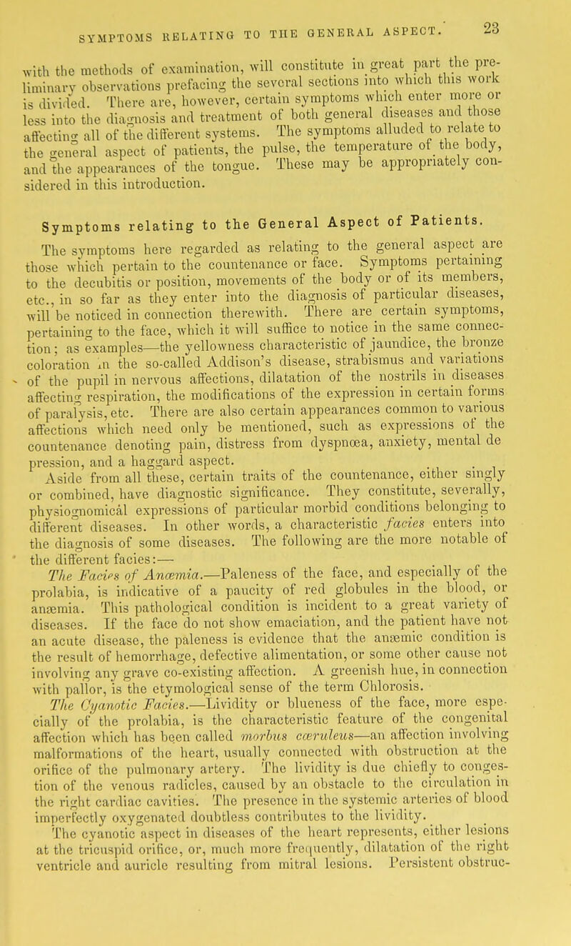 with the methods of examination, will constitnte in great part the pre- liminary observations prefacing the several sections into which this work is divided. There are, however, certain symptoms which enter moi-e or less into the diagnosis and treatment of both general diseases and those aflecting all of the ditferent systems. The symptoms alluded to relate to the general aspect of patients, the pulse, the temperature of the body, and the appearances of the tongue. These may be appropriately con- sidered in this introduction. Symptoms relating to the General Aspect of Patients. The symptoms here regarded as relating to the general aspect are those which pertain to the countenance or face. Symptoms pertaimng to the decubitis or position, movements of the body or of its members, etc., in so far as they enter into the diagnosis of particular diseases, will'be noticed in connection therewith. There are certain symptoms, pertaining to the face, which it will suffice to notice in the same connec- tion; as examples—the yellowness characteristic of jaundice, the bronze coloration in the so-called Addison's disease, strabismus and variations - of the pupil in nervous affections, dilatation of the nostrils in diseases affecting respiration, the modifications of the expression in certain forms of parafysis, etc. There are also certain appearances common to various affections which need only be mentioned, such as expressions of the countenance denoting pain, distress from dyspnoea, anxiety, mental de pression, and a haggard aspect. Aside from all these, certain traits of the countenance, either singly or combined, have diagnostic significance. They constitute, severally, physiognomical expressions of particular morbid conditions belonging to different diseases. In other words, a characteristic fades enters into the diao-nosis of some diseases. The following are the more notable of the different facies:— The Facips of Ancemia.—Paleness of the face, and especially of the prolabia, is indicative of a paucity of red globules in the blood, or antemia. This pathological condition is incident to a great variety of diseases. If the face do not show emaciation, and the patient have not an acute disease, the paleness is evidence that the anaemic condition is the result of hemorrhage, defective alimentation, or some other cause not involving any grave co-existing affection. A greenish hue, in connection with pallor, is the etymological sense of the term Chlorosis. The Cyanotic jPaaes.—Lividity or blueness of the face, more espe- cially of the prolabia, is the characteristic feature of the congenital affection which has been called morbus cwriileus—an affection involving malformations of the heart, usually connected with obstruction at the orifice of the pulmonary artery. The lividity is due chiefly to conges- tion of the venous radicles, caused by an obstacle to the circulation in the right cardiac cavities. The presence in the systemic arteries of blood imperfectly oxygenated doubtless contributes to the lividity. ^ The cyanotic aspect in diseases of the heart represents, either lesions at the tricuspid orifice, or, much more fre(iuently, dilatation of tlic right ventricle and auricle resulting from mitral lesions. Persistent obstruc-