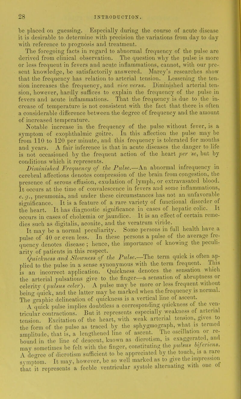 be placed on guessinj^. Especially during the course of acute disease it is desirable to determine with precision the variations from day to day Avith reference to prognosis and treatment. The foregoing facts in regard to abnormal frequency of the pulse are derived from clinical observation. The question why the pulse is more or less frequent in fevers and acute inflammations, cannot, with our pre- sent knowledge, be satisfactorily answered. Marey's researches show that the frequency has relation to arterial tension. Lessening the ten- sion increases the frequency, and vice verm. Diminished arterial ten- sion, however, hardly suffices to explain the frequency of the pulse in fevers and acute inflammations. That the frequency is due to the in- crease of temperature is not consistent with the fact that there is often a considerable difference between the degree of frequency and the amount of increased temperature. Notable increase in the frequency of the pulse without fever, is a symptom of exophthalmic goitre. In this affection the pidse may be from 110 to 120 per minute, and this frequency is tolerated for months and years. A fair inference is that in acute diseases the danger to life is not occasioned by the frequent action of the heart per se, but by conditions which it represents. Dinmiished Frequency of the Pulse.—An abnormal infrequency in cerebral affections denotes compression of the brain from congestion, the presence of serous effusion, exudation of lymph, or extravasated blood. It occurs at the time of convalescence in fevers and some inflammations, e.g., pneumonia, and under these circumstances has not an unfavorable significance. It is a feature of a rare variety of functional^ disorder of the heart. It has diagnostic significance in cases of hepatic colic. It occurs in cases of cholsemia or jaundice. It is an effect of certain reme- dies such as digitalis, aconite, and the veratrum viride. It may be a normal peculiarity. Some persons in full health have a pulse of 40 or even less. In these persons a pulse of the average fre- quency denotes disease ; hence, the importance of knowing the peculi- arity of patients in this respect. Quickness and Slotvness of the Pulse.—The term quick is often ap- plied to the pulse in a sense synonymous with the term frequent. Ihis is an incorrect application. Quickness denotes the sensation which the arterial pulsations give to the finger—a sensation of abruptness or celerity (pulsus celer). A pulse may be more or less frequent without being quick, and the latter may be marked when the frequency is normal. Then-aphic delineation of quickness is a vertical line of ascent. A quick pulse implies doubtless a corresponding quickness of the ven- tricular contractions. But it represents especially weakness of arterial tension. Excitation of the heart, with weak arterial tension, gives to the form of the pulse as traced by the sphygmograph, what is termed amplitude, that is, a lengthened line of ascent. The oscdlation or re- bound in the line of descent, known as dicrotism, is exaggerated, anrt may sometimes be felt with the finger, constituting the pulsus lujenens. A deoTce of dicrotism sufficient to be appreciated by the touch, is a rare symptom. It may, however, be so well marked as to give the impression tiiat it represents a feeble ventricular systole alternating with one ot