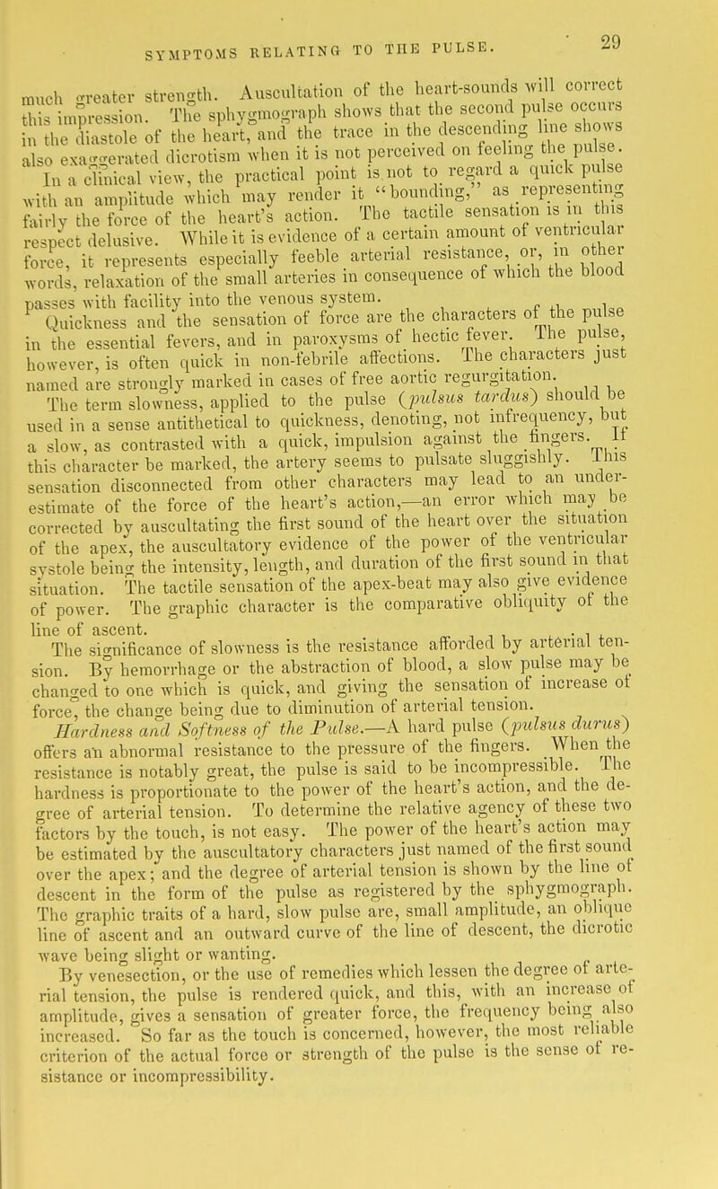 much -reatev strencrth. Auscultation of the heart-sounds Avill correct S^^L mpres on The sphygmograph sho.'s tluU the second pulse occurs l eXtole of the I'JC.ni the trace m the descending hue shows also exa-erated dicrotlsm .vhen it is not perceived on feeling the pul e In a cl-mical view, the practical point is not to regard a quick pulse .vi l an amplitude ;hich inay render it bounding, as representing fairly the force of the heart's action. The tactile sensation is in this respect delusive. While it is evidence of a certain amount of ventricular force, it represents especially feeble _ arterial ^-^^^^t^^^' ^^i'/.t ^^^^^^^ .vords, relaxation of the small arteries in consequence of which the blood passes with facility into the venous system. ^ Quickness and the sensation of force are the characters of the pulse in the essential fevers, and in paroxysms of hectic fever ihe pulse however, is often quick in non-febrile affections. The characters just named are strongly marked in cases of free aortic regurgitation The term slowness, applied to the pulse {pidsus tardus} should be used in a sense antithetical to quickness, denoting, not mfrequency, but a slow, as contrasted with a quick, impulsion against the fangers. it this character be marked, the artery seems to pulsate sluggishly. Ihis sensation disconnected from other characters may lead to an under- estimate of the force of the heart's action,—an error which may be corrected by auscultating the first sound of the heart over the situation of the apex, the auscultatory evidence of the power of the ventncular systole beincT the intensity, length, and duration of the first sound in that situation. The tactile sensation of the apex-beat may also give evidence of power. The graphic character is the comparative obli(iuity ot the line of ascent. rr ^ i. • i 4. The si'^nificance of slowness is the resistance afforded by arterial ten- sion. By hemorrhage or the abstraction of blood, a slow pulse may be changed to one which is quick, and giving the sensation of increase ot force the chan-e being due to diminution of arterial tension. Hardness and Softness of the Pulse.—k hard pulse {fuhiis durus^ offers a-n abnormal resistance to the pressure of the fingers. When the resistance is notably great, the pulse is said to be incompressible, ihe hardness is proportionate to the power of the heart's action, and the de- gree of arterial tension. To determine the relative agency of these two factors by the touch, is not easy. The power of the heart's action may be estimated by the auscultatory characters just named of the first sound over the apex; and the degree of arterial tension is shown by the hue ot descent in the form of the pulse as registered by the sphygmograph. The graphic traits of a hard, slow pulse are, small amplitude, an oblique line of ascent and an outward curve of the line of descent, the dicrotic •wave being slight or wanting. By venesection, or the use of remedies which lessen the degree ot arte- rial tension, the pulse is rendered quick, and this, with an increase of amplitude, gives a sensation of greater force, the frequency being also increased. So far as the touch is concerned, however, the most reliable criterion of the actual force or strength of the pulse is the sense ot re- sistance or incompressibility.