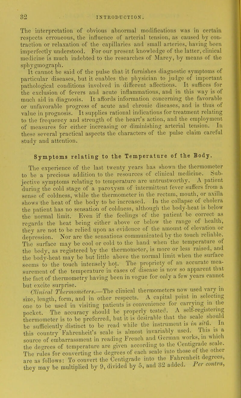 The interpretation of obvious abnormal morlifications was in certain respects erroneous, tlic influence of arterial tension, as caused by con- traction or relaxation of the capillaries and small arteries, having been imperfectly understood. For our present knowledge of the latter, clinical medicine is much indebted to the researches of Marey, by means of tiie sphygmograph. It cannot be said of the pulse that it furnishes diagnostic symptoms of particular diseases, but it enables the physician to judge of important pathological conditions involved in different affections. It suffices for the exclusion of fevers and acute inflammations, and in this way is of much aid in diagnosis. It affords information concerning the favorable or unfavorable progress of acute and chronic diseases, and is thus of value in prognosis. It supplies rational indications for treatment relating to the frequency and strength of the heart's action, and the employment of measures for either increasing or diminishing arterial tension. In these several practical aspects the characters of the pulse claim careful study and attention. Symptoms relating to the Temperature of the Body. The experience of the last twenty years has shown the thermometer to be a precious addition to the resources of clinical medicine. Sub- jective symptoms relating to temperature are untrustworthy. A patient during the cold stage of a paroxysm of intermittent fever suffers from a sense°of coldness, while the thermometer in the rectum, mouth, or axilla shows the heat of the body to be increased. In the collapse of cholera the patient has no sensation of coldness, although the body-heat is below the normal limit. Even if the feelings of the patient be correct as regards the heat being either above or below the range of health, they are not to be relied upon as evidence of the amount of elevation or depression. Nor are the sensations communicated by the touch reliable. The surface may be cool or cold to the hand when the temperature of the body, as reg'istered by the thermometer, is more or less raised, and the body-heat may be but little above the normal limit when the surface seems to the touch intensely hot. The propriety of an accurate mea- surement of the temperature in cases of disease is now so apparent that the fact of thermometry having been in vogue for only a few years cannot but excite surprise. - Clinical Thermometers.—^hQ clinical thermometers now used vary in size, length, form, and in other respects. A capital point in selecting one to be used in visiting patients is convemence tor carrying m the pocket. The accuracy should be properly tested. A selt-registering thermometer is to be preferred, but it is desirable that the scale should be sufiiciently distinct to be read while the instrument is in sim. _ In this country Fahrenheit's scale is almost invariably used, ihis is a source of embarrassment in reading French and German works, in which the de-rees of temperature arc given according to the Centigrade sciile. The rules for converting the degrees of each scale into those of the other are as follows: To convert the Centigrade into tlie l^ahrenheit degrees, they may be multiplied by 9, divided by 5, and 32 added. Per contia,