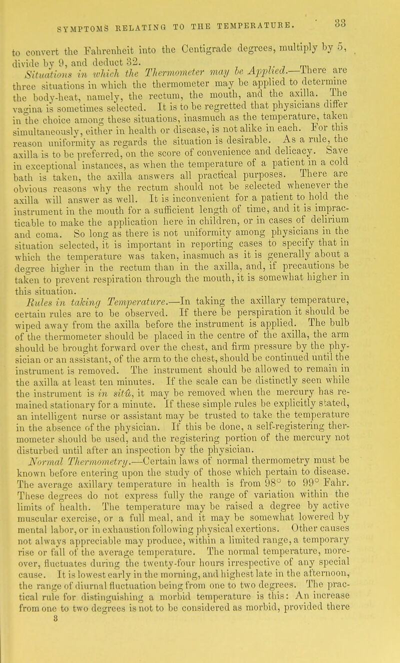 to convert the Fahrenheit into the Centigrade degrees, multiply by 5, divide by 9, and deduct 32. Situations in tvMch the Thermometer may be Applied.—ihcre are three situations in which the thermometer may be applied to determine the body-heat, namely, the rectum, the mouth, and the axilla, i^ie va<-ina is sometimes selected. It is to be regretted that physicians differ in the choice among these situations, Inasmuch as the temperature, taken simultaneously, either in health or disease, is not alike m each. For this reason uniformity as regards the situation is desirable. As a rule, the axilla is to be preferred, on the score of convenience and delicacy. Save in exceptional instances, as when the temperature of a patient m a cold bath is taken, the axilla answers all practical purposes. There are obvious reasons why the rectum should not be selected whenever the axilla will answer as well. It is inconvenient for a patient to hold the instrument in the mouth for a sufficient length of time, and it is iniprac- ticable to make the application here in children, or in cases of delirium and coma. So long as there is not uniformity among physicians in the situation selected, it is important in reporting cases to specify that in which the temperature was taken, inasmuch as it is generally about a degree higher in the rectum than in the axilla, and, If precautions be taken to prevent respiration through the mouth, it is somewhat higher in this situation. Rules in taking Temperature.—In taking the axillary temperature, certain rules are to be observed. If there be perspiration it should be wiped away from the axilla before the Instrument is applied. The bulb of the thermometer should be placed in the centre of the axilla, the arm should be brought forward over the chest, and firm pressure by the phy- sician or an assistant, of the arm to the chest, should be continued until the instrument is removed. The instrument should be allowed to remain in the axilla at least ten minutes. If the scale can be distinctly seen while the instrument is in situ, it may be removed when the mercury has re- mained stationary for a minute. If these simple rules be explicitly stated, an intelligent nurse or assistant may be trusted to take the temperature in the absence of the physician. If this be done, a self-registering ther- mometer should be used, and the registering portion of the mercury not disturbed until after an inspection by the physician. Normal Thermometry.—Certain laws of normal thermometry must be known before entering upon the study of those which pertain to disease. The average axillary temperature in health is from 98 to 99°_Fahr. These degrees do not express fully the range of variation Avithin the limits of health. The temperature may be raised a degree by active muscular exercise, or a full meal, and it may be somewhat lowered by mental labor, or In exhaustion following physical exertions. Other causes not always appreciable may produce, within a limited range, a temporary rise or fall of the average temperature. The normal temperature, more- over, fluctuates during the twenty-four hours irrespective of any special cause. It is lowest early in the morning, and highest late in the afternoon, the range of diurnal fluctuation being from one to two degrees. The prac- tical rule for distinguishing a morbid temperature is this: An Increase from one to two degrees is not to be considered as morbid, provided there 8