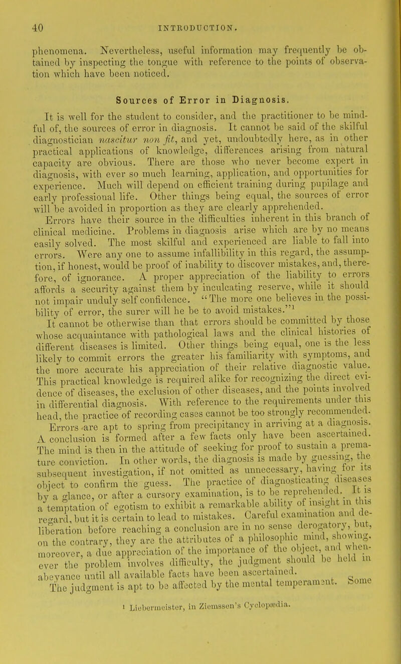 phenomena. Nevertheless, useful information may frequently be ob- tained by inspecting the tongue with reference to the points of observa- tion which have been noticed. Sources of Error in Diaguosis. It is well for the student to consider, and the practitioner to be mind- ful of, the sources of error in diaguosis. It cannot be said of the skilful diagnostician nasdtur non fit, and yet, undoubtedly here, as in other practical applications of knowledge, differences arising from natural capacity are obvious. There are those who never become expert in diagnosis, Avith ever so much learning, application, and opportunities for experience. Much will depend on efficient training during pupilage and early professional life. Other things being equal, the sources of error will be avoided in proportion as they are clearly apprehended. Errors have their source in the difficulties inherent in this branch of clinical medicine. Problems in diagnosis arise which are by no means easily solved. The most skilful and experienced are liable to fall into errors. Were any one to assume infallibility in this regard, the assump- tion, if honest, would be proof of inability to discover mistakes, and, there- fore, of ignorance. A proper appreciation of the liability to errors affords a security against them by inculcating reserve, while it should not impair unduly self confidence.  The more one believes in the possi- bility of error, the surer will he be to avoid mistakes.^ It cannot be otherwise than that errors should be committed by those whose acquaintance with pathological laws and the clinical histories of different diseases is limited. Other things being equal, one is the less likely to commit errors the greater his familiarity with symptoms, and the more accurate his appreciation of their relative diagnostic value. This practical knowledge is required alike for recognizing the direct evi- dence of diseases, the exclusion of other diseases, and the points involved in differential diagnosis. With reference to the reqmrements under this head, the practice of recording cases cannot be too strongly reconimendert. Errors are apt to spring from precipitancy in arriving at a diagnosis. A conclusion is formed after a few facts only have been ascertamed. The mind is then in the attitude of seeking for proof to sustain a prema- ture conviction. In other words, the diagnosis is made by guessing, tlie subsequent investigation, if not omitted as unnecessary, havmg tor its object to confirm the guess. The practice of diagnosticating diseases by a glance, or after a cursory examination, is to be reprehended.^ it is a temptation of egotism to exhibit a remarkaWe ability of insight in this re-ard, but it is certain to lead to mistakes. Careful examination and de- lib^eration before reaching a conclusion are in no sense derogatory, but, on the contrary, they are the attributes of a philosophic mind, shoeing, moreover, a due appreciation of the importance of the object, and who - ever the problem involves difficulty, tlic judgment should be held m abeyance until all available facts have been ascertained. The judgment is apt to ba affected by the mental temperam3nt. borne 1 Liebennuister, in Ziemssen's CyclopoBdia.