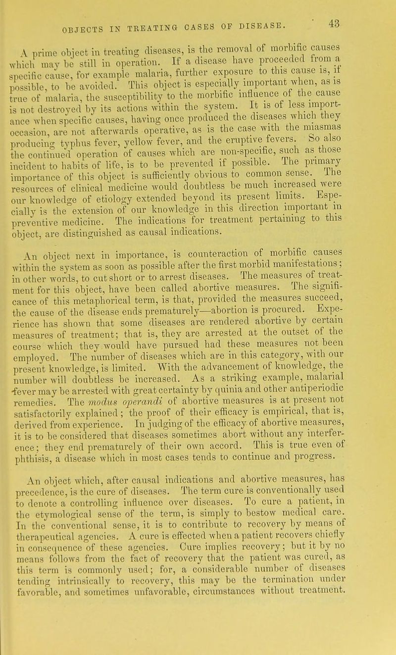 OBJECTS IN TREATING OASES OF DISEASE. \ prime obiect in treating diseases, is tlie removal of morbific causes which may be still in operation. If a disease have proceeded from a specific cause, foi' example malaria, further exposure to this cause is, it possible, to be avoided. This object is especially important when, as is true of malaria, the susceptibility to the morbific influence of the cause is not destroyed by its actions within the system. It is of less import- ance when specific causes, having once produced the diseases which they occasion, are not afterwards operative, as is the case with the miasmas producing typhus fever, yellow fever, and the eruptive fevers bo also the continued operation of causes which are non-specific, such as those incident to habits of life, is to be prevented if possible. Ihe primary importance of this object is suflBciently obvious to common sense, ihe resources of clinical medicine would doubtless be much increased were our knowledcre of etiology extended beyond its present limits. Jispe- cially is the'extension of our knowledge in this direction important m preventive medicine. The indications for treatment pertaining to this object, are distinguished as causal indications. An object next in importance, is counteraction of morbific causes within the system as soon as possible after the first morbid manifestations; in other words, to cut short or to arrest diseases. The measures of treat- ment for this object, have been called abortive measures. The signifi- cance of this metaphorical term, is that, provided the measures succeed, the cause of the disease ends prematurely—abortion is procured. Expe- rience has shown that some diseases are rendered abortive by certain measures of treatment; that is, they are arrested at the outset of the course which they would have pursued had these measures not been employed. The number of diseases Avhich are in this category, with our present knowledge, is limited. With the advancement of knowledge, the number will doubtless be increased. As a striking example, malarial -fever may be arrested with great certainty by quinia and other antiperiodic remedies. The modics ojnrandi of abortive measures is at present not satisfactorily explained; the proof of their efficacy is empirical, that is, derived from experience. In judging of the efficacy of abortive measures, it is to be considered that diseases sometimes abort without any interfer- ence ; they end prematurely of their own accord. This is true even of phthisis, a disease which in most cases tends to continue and progress. An object which, after causal indications and abortive measures, has precedence, is the cure of diseases. The terra cure is conventionally used to denote a controlling influence over diseases. To cure a patient, in the etymological sense of the term, is simply to bestow medical care. In the conventional sense, it is to contribute to recovery by means of therapeutical agencies. A cure is effected when a patient recovers chiefly in consequence of these agencies. Cure implies recovery; but it by no means follows from the fact of recovery that the patient was cured, as this term is commonly used; for, a considerable number of diseases tending intrinsically to recovery, this may be the termination under favorable, and sometimes unfavorable, circumstances without treatment.