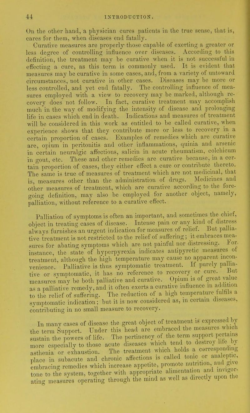 On the other hand, a physician cures patients in the true sense, that is, cares for them, when diseases end fatally. Curative measures are properly^ those capable of exerting a greater or less degree of controlling influence over diseases. According to this definition, the treatment may be curative when it is not successful in effecting a cure, as this term is commonly used. It is evident that measures may be curative in some cases, and, from a variety of untoward circumstances, not curative in other cases. Diseases may be more or less controlled, and yet end fatally. The controlling influence of mea- sures employed with a view to recovery may be marked, although re- covery does not follow. In fact, curative treatment may accomplish much' in the way of modifying the intensity of disease and prolonging life in cases which end in death. Indications and measures of treatment will be considered in this work as entitled to be called curative, when experience shows that they contribute moi-e or less to recovery in a certain proportion of cases. Examples of remedies which are curative are, opium in peritonitis and other inflammations, quinia and arsenic in certain neuralgic affections, salicin in acute rheumatism, colchicum in gout, etc. These and other remedies are curative because, in a cer- tain proportion of cases, they either effect a cure or contribute^ thereto. The same is true of measures of treatment which are not medicinal, that is, measures other than the administration of drugs. Medicines and other measures of treatment, which are curative according to the fore- going definition, may also be employed for another object, namely, palliation, without reference to a curative efi'ect. Palliation of symptoms is often an important, and sometimes the chief, object in treating cases of disease. Intense pain or any kind of distress always furnishes an urgent indication for measures of relief. But pallia- tive treatment is not restricted to the relief of suffering; it embraces niea- sures for abating symptoms which are not painful nor distressing, i^or instance, the state of hyperpyrexia indicates antipyretic measures ot treatment, although the high temperature may cause no apparent incon- venience. Palliative is thus symptomatic treatment. It purely pallia- tive or symptomatic, it has no reference to recovery or cure. Jiut measures may be both palliative and curative. Opium is of great value as a palliative remedy, and it often exerts a curative influence in addition to the relief of suffering. The reduction of a high temperature fulfils a symptomatic indication; but it is now considered as, in certain diseases, contributing in no small measure to recovery. In many cases of disease the great object of treatment is expressed by the term Support. Under this head arc embraced the measures which sustain the powers of life. The pertinency of the term ^^PF^-M^^lff l^ more especially to those acute diseases which tend to destioy lite by asthenia or exhaustion. The treatment which holds a corresponding place in subacute and chronic affections is called tonic oi <^1^^^' embracing remedies which increase appetite, promote nutrition and gne tone to the system, together with appropriate •'^li'?^^^;.^;;^;;;'^^^^^^ ating measures operating through the mmd as well as directly upon the