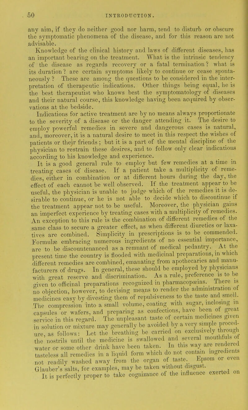 any aim, if they do neither good nor harm, tend to disturb or obscure the symptomatic phenomena of the disease, and for this reason are not advisable. Knowledge of the clinical history and laws of different diseases, has an important bearing on the treatment. What is the intrinsic tendency of the disease as regards recovery or a fatal termination ? what is its duration ? are certain symptoms likely to continue or cease sponta- neously ? These are among the questions to be considered in the inter- pretation of therapeutic indications. Other things being equal, he is the best therapeutist who knows best the symptomatology of diseases and their natural course, this knowledge having been acquired by obser- vations at the bedside. Indications for active treatment are by no means always proportionate to the severity of a disease or the danger attending it. The desire to employ powerful remedies in severe and dangerous cases is natural, and, moreover, it is a natural desire to meet in this respect the wishes of patients or their friends ; but it is a part of the mental discipline of the physician to restrain these desires, and to follow only clear indications according to his knowledge and experience. It is a good general rule to employ but few remedies at a time in treating cases of disease. If a patient take a multiplicity of reme- dies, either in combination or at different hours during the day, the effect of each cannot be well observed. If the treatment appear to be useful, the physician is unable to judge which of the remedies it is de- sirable to continue, or he is not able to decide which to discontinue if the treatment appear not to be useful. Moreover, the physician gains an imperfect experience by treating cases with a multiplicity of remedies. An exception to this rule 'is the combination of different remedies of the same class to secure a greater effect, as when different diuretics or laxa- tives are combined. Simplicity in prescriptions is to be commended. Formulae embracing numerous ingredients of no essential importance, are to be discountenanced as a remnant of medical pedantry. _ At the present time the country is flooded with medicinal preparations, m which different remedies are combined, emanating from apothecaries and manu- facturers of drugs. In general, these should be employed by physicians with great reserve and discrimination. As a rule, preference is to be aiven to officinal preparations recognized in pharmacopoeias. _ Ihere is no obiection, however, to devising means to render the admmistration ot medicines easy by divesting them of repulsiveness to the taste and smell. The compression into a small volume, coating with sugar, inclosing in capsules or wafers, and preparing as confections, have been ot great service in this regard. The unpleasant taste of certain medicines given in solution or mixture may generally be avoided by a very simple proce( - ure,as follows: Let the breathing be carried on exclusively through the nostrils until the medicine is swallowed and several mouthtuls o water or some other drink have been taken. In this way aiv) rendered tasteless all remedies in a liquid form which do not contain ^^S^<^^'^^ not readily washed away from the organ of taste. Epsom or even Glauber's salts, for examples, maybe taken without disgust. It is perfectly proper to take cognizance ot the influence exerted on