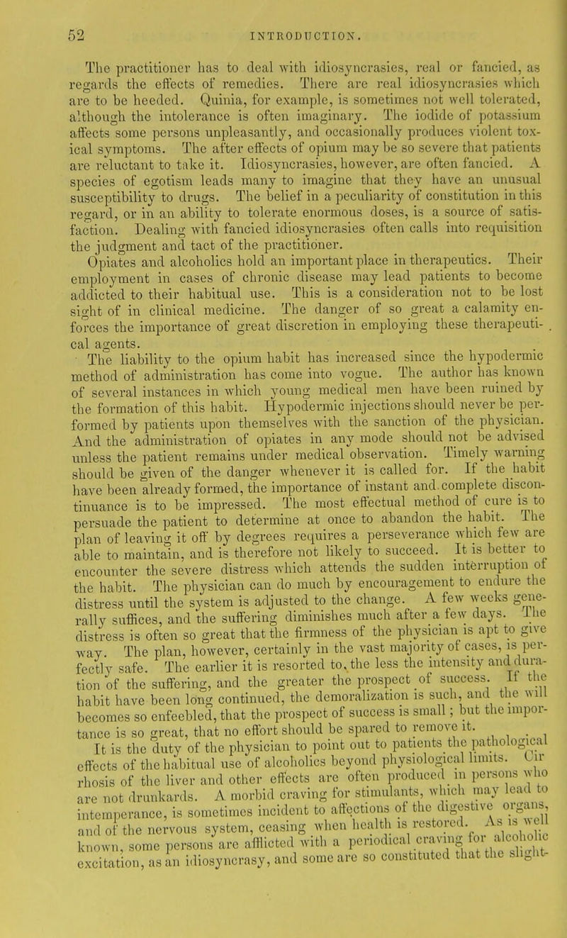 The practitioner has to deal with idiosyncrasies, real or fancied, as regards the effects of remedies. There are real idiosyncrasies which are to be heeded. Quinia, for example, is sometimes not well tolerated, although the intolerance is often imaginary. The iodide of potassium affects some persons unpleasantly, and occasionally produces violent tox- ical symptoms. The after effects of opium may be so severe that patients are reluctant to take it. Idiosyncrasies, however, are often fancied. A species of egotism leads many to imagine that they have an unusual susceptibility to drugs. The belief in a peculiarity of constitution in this regard, or in an ability to tolerate enormous doses, is a source of satis- faction. Dealing with fancied idiosyncrasies often calls into requisition the judgment and tact of the practitioner. Opiates and alcoholics hold an important place in therapeutics. Their employment in cases of chronic disease may lead patients to become addicted to their habitual use. This is a consideration not to be lost sight of in clinical medicine. The danger of so great a calamity en- forces the importance of great discretion in employing these therapeuti- . cal agents. ■ The liability to the opium habit has increased since the hypodermic method of administration has come into vogue. The author has known of several instances in which young medical men have been ruined by the formation of this habit. Hypodermic injections should never be per- formed by patients upon themselves with the sanction of the physician. And the administration of opiates in any mode should not be advised unless the patient remains under medical observation. Timely warning should be given of the danger whenever it is called for. If the jiabit have been already formed, the importance of instant and. complete discon- tinuance is to be impressed. The most effectual method of cure is to persuade the patient to determine at once to abandon the habit. The plan of leaving it off by degrees requires a perseverance which few are able to maintain, and is therefore not likely to succeed. It is better to encounter the severe distress which attends the sudden interruption ot the habit. The physician can do much by encouragement to endure the distress until the system is adjusted to the change. A few weeks geiie- rally suffices, and the suffering diminishes much after a few days. Ihe distress is often so great that the firmness of the physician is apt to give way The plan, however, certainly in the vast majority of cases, is per- fectly safe. The earlier it is resorted to, the less the intensity and dura- tion of the suffering, and the greater the prospect of success it the habit have been long continued, the demoralization is such, and the will becomes so enfeebled, that the prospect of success is small; but the impor- tance is so great, that no effort should be spared to remove it. It is the duty of the physician to point out to patients_ the pathological effects of the habitual use of alcoholics beyond physiological limits. Oir rhosis of the liver and other effects are often produced in persons who are not drunkards. A morbid craving for stimulants winch may lead to intemperance, is sometimes incident to affections of the digestive organ, and of the nervous system, ceasing when health ^V''^'''^r,A'ieoho;il known, some persons are afflicted with a P««^^^««l ^•■•^S fo. f 1^^^ excitation, as an idiosyncrasy, and some are so constituted that the .l.glit-