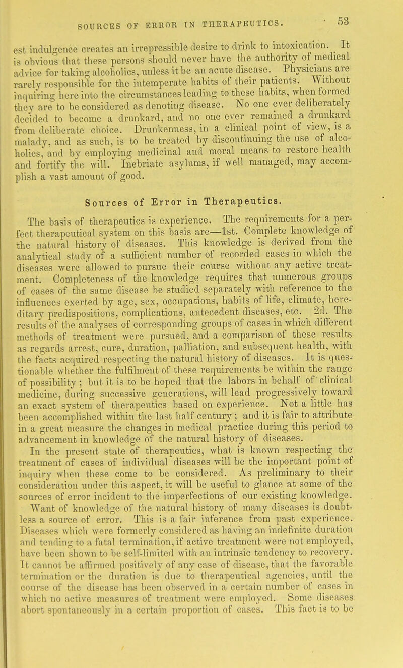 SOURCES OF ERROR IN THERAPEUTICS, est mdulgence creates an irrepressible desire to drink to intoxication. It is obvious that these persons should never have the authority of medical advice for taking alcoholics, unless it be an acute disease. Physicians are rarely responsible for the intemperate habits of their patients. Without inquiring here into the circumstances leading to these habits, when formed they are°to be considered as denoting disease. No one ever deliberately decided to become a drunkard, and no one ever remained a drunkard from deliberate choice. Drunkenness, in a clinical point of view, is a malady, and as such, is to be treated by discontinuing the use of alco- holics, and by employing medicinal and moral means to restore health and fortify the will. Inebriate asylums, if well managed, may accom- plish a vast amount of good. Sources of Error in Therapeutics. The basis of therapeutics is experience. The requirements for a per- fect therapeutical system on this basis are—1st. Complete knowledge of the natural history of diseases. This knowledge is derived from the analytical study of a sufficient number of recorded cases in which the diseases were allowed to pursue their course without any active treat- ment. Completeness of the knowledge requires that numerous groups of cases of the same disease be studied separately with reference to the influences exerted by age, sex, occupations, habits of life, climate, here- ditary predispositions, complications, antecedent diseases, etc. 2d. The results of the analyses of corresponding groups of cases in which different methods of treatment were pursued, and a comparison of these results as regards arrest, cure, duration, palliation, and subsequent health, with the facts acquired respecting the natural history of diseases. It is ques- tionable whether the fulfilment of these requirements be within the range of possibility ; but it is to be hoped that the labors in behalf of' clinical medicine, during successive generations, will lead progressively toward an exact system of therapeutics based on experience. Not a little has been accomplished within the last half century ; and it is fair to attribute in a great measure the changes in medical practice during this period to advancement in knowledge of the natural history of diseases. In the present state of therapeutics, what is known respecting the treatment of cases of individual diseases will be the important point of inquiry when these come to be considered. As preliminary to their consideration under this aspect, it will be useful to glance at some of the sources of error incident to the imperfections of our existing knowledge. Want of knowledge of the natural history of many diseases is doubt- less a source of error. This is a fair inference from past experience. Diseases Avhich were formerly considered as having an indefinite duration and tending to a fatal termination, if active treatment were not employed, have been shown to be self-limited with an intrinsic tendency to recovery. It cannot be affirmed positively of any case of disease, that the favorable termination or the duration is due to therapeutical agencies, until the course of the disease has been observed in a certain number of cases in which no active measures of treatment were employed. Some diseases abort spontaneously in a certain proportion of cases. This fact is to be