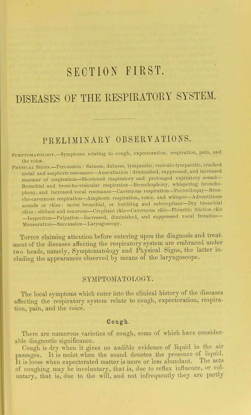 SECTION FIRST. DISEASES OF THE RESPffiATOKY SYSTEM. PRELIMINARY OBSERVATIONS. Symptomatology.—Symptoms relating to cougli, expectoration, respiration, pain, and the voice. Physical Signs.—Percussion : flatness, dulness, tympanitic, vesiculo-tympanitlc, cracked metal and amphoric resonance—Auscultation : diminished, suppressed, and increased murmur of respiration—Shortened inspiratory and prolonged expiratory sound- Bronchial and broncho-vesicular respiration—Bronchophony, whispering broncho- phony, and increased vocal resonance-Cavernous resplratlon—Pectorlloquy—Bron- cho-cavernous respiration—Amphoric respiration, voice, and whisper—Adventitious sounds or rS.les : moist bronchial, or bubbling and subcrepitant—Dry bronchial rales : sibilant and sonorous—Crepitant raie—Cavernous rile-Pleuritic friction rale —Inspection—Palpation—Increased, diminished, and suppressed vocal fremitus— Mensuration—Succusslon—Laryngoscopy. Topics claiming attention before entering upon the diagnosis and treat- ment of the diseases affecting the respiratory system are embraced under two heads, namely, Symptomatology and Physical Signs, the latter in- cluding the appearances observed by means of the laryngoscope. SYMPTOMATOLOGY. The local symptoms which enter into the clinical history of the diseases affecting the respiratory system relate to cough, expectoration, respira- tion, pain, and the voice. Cough. There are numerous varieties of cough, some of which have consider- able diagnostic significance. Cough is dry when it gives no audible evidence of liquid in the air passages. It is moist when the sound denotes the presence of liquid. It is loose when expectorated matter is more or less abundant. The acts of coughing may be involuntary, that is, due to reflex influence, or vol- untary, that is, due to the will, and not infrequently they arc partly