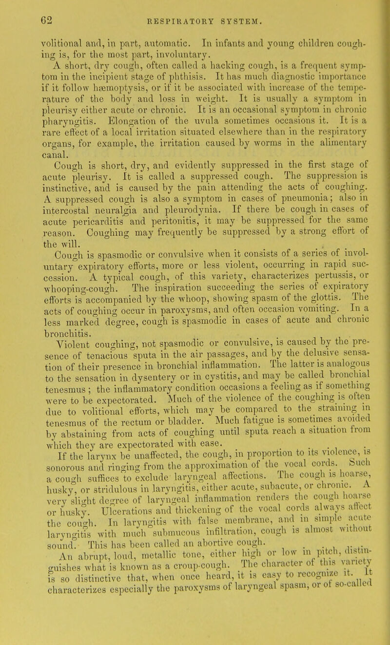 volitional and, in part, automatic. In infants and young children cough- ing is, for the most pai't, involuntary. A short, dry cough, often called a hacking cough, is a frequent symp- tom in tiie incipient stage of phthisis. It has much diagnostic importance if it follow hjemoptysis, or if it be associated with increase of the tempe- rature of the body and loss in weight. It is usually a symptom in pleurisy either acute or chronic. It is an occasional symptom in chronic pharyngitis. Elongation of the uvula sometimes occasions it. It is a rare eftect of a local irritation situated elsewhere than in the respiratory organs, for example, the irritation caused by worms in the alimentary canal. Cough is short, dry, and evidently suppressed in the first stage of acute pleurisy. It is called a suppressed cough. The suppression is instinctive, and is caused by the pain attending the acts of coughing. A suppressed cough is also a symptom in cases of pneumonia; also in intercostal neuralgia and pleurodynia. If there be cough in cases of acute pericarditis and peritonitis, it may be suppressed for the same reason. Coughing may frequently be suppressed by a strong effort of the will. _ _ , _ Cough is spasmodic or convulsive when it consists of a series of invol- mitary°expiratory efforts, more or less violent, occurring in rapid suc- cession. A typical cough, of this variety, characterizes pertussis, or whooping-cough. The inspiration succeeduig the series of expiratory efforts is^ccorapanied by the whoop, showing spasm of the glottis. The acts of coughing occur in paroxysms, and often occasion vomiting. In a less marked degree, cough is spasmodic in cases of acute and chronic bronchitis. , i i u Violent coughing, not spasmodic or convulsive, is caused by the pre- sence of tenaci'ous sputa in the air passages, and by the delusive sensa- tion of their presence in bronchial inflammation. The latter is analogous to the sensation in dysentery or in cystitis, and may be called bronchial tenesmus ; the inflammatory condition occasions a feeling as if something were to be expectorated. Much of the violence of the coughing is often due to volitional efforts, which may be compared to the straining in tenesmus of the rectum or bladder. Much fatigue is sometimes avoided by abstaining from acts of coughing until sputa reach a situation from which they are expectorated with ease. . • i If the larynx be unaffected, the cough, in proportion to its violence, is sonorous and ringing from the approximation of the vocal cords, bucli a cough suffices to exclude laryngeal affections. The cough is hoarse husky, or stridulous in laryngitis, either acute, subacute, or chronic. A very sli.rht dcrree of laryngeal inflammation renders the cough lioarse or husky. Ufcerations and thickening of the vocal cords always affect the cou^h. In laryngitis with false membrane, and in simple acute laryngitTs with much submucous infiltration, cough is almost without sound. This has been called an abortive cough. _ , r r An abrupt, loud, metallic tone, either high or low in pitch, distin- guishes what is known as a croup-cough. The character of this vauety is so distinctive that, when once heard, it is easy to recognize it It characterizes especially the paroxysms of laryngeal spasm, or of so-called