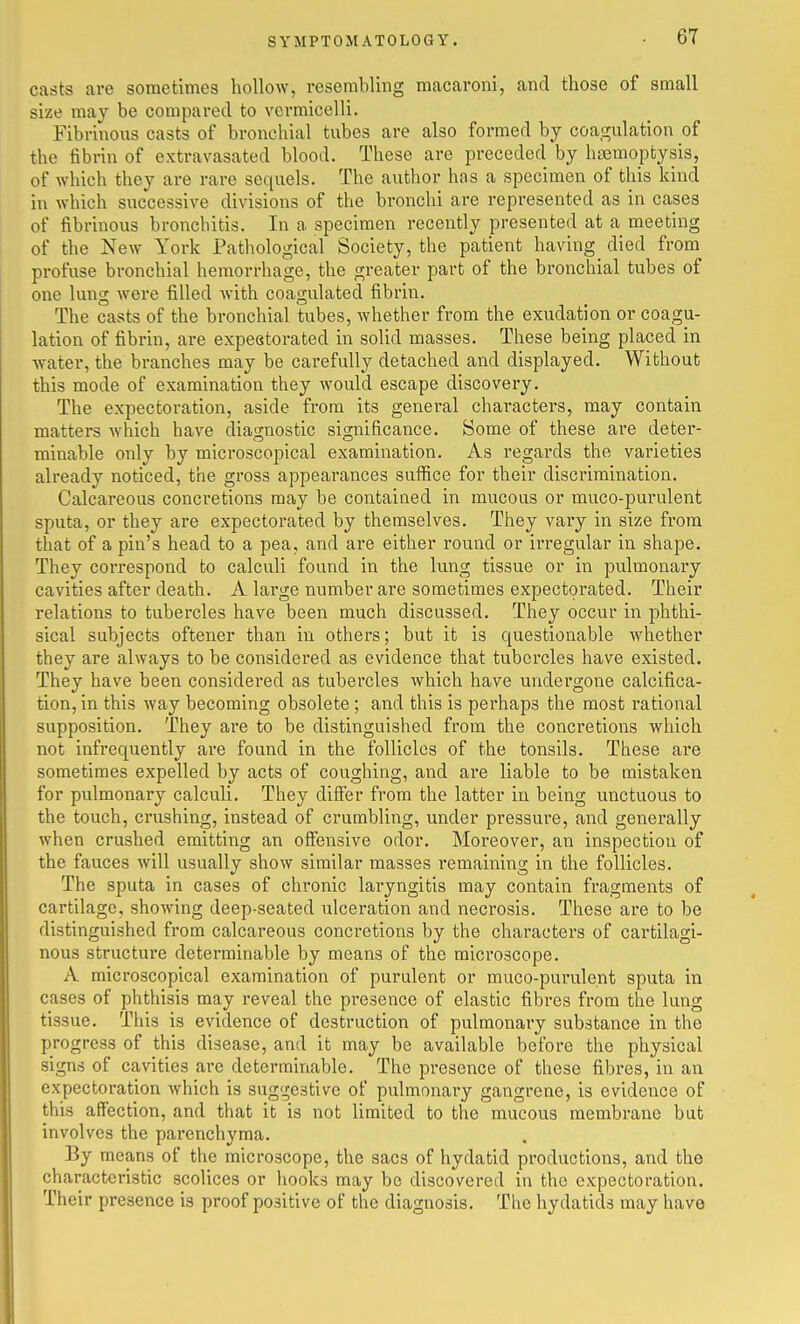 casts are sometimes hollow, resembling macaroni, and those of small size may be compared to vermicelli. Fibrinous casts of bronchial tubes are also formed by coa,!j;ulation of the fibrin of extravasated blood. These are preceded by haemoptysis, of which they are rare sequels. The author has a specimen of this kind in which successive divisions of the bronchi are represented as in cases of fibrinous bronchitis. In a specimen recently presented at a meeting of the New York Pathological Society, the patient having died from profuse bronchial hemorrhage, the greater part of the bronchial tubes of one lung were filled with coagulated fibrin. The casts of the bronchial tubes, whether from the exudation or coagu- lation of fibrin, are expestorated in solid masses. These being placed in water, the branches may be carefully detached and displayed. Without this mode of examination they would escape discovery. The expectoration, aside from its general characters, may contain matters which have diagnostic significance. Some of these are deter- minable only by microscopical examination. As regards the varieties already noticed, the gross appearances suffice for their discrimination. Calcareous concretions may be contained in mucous or muco-purulent sputa, or they are expectorated by themselves. They vary in size from that of a pin's head to a pea, and are either round or irregular in shape. They correspond to calculi found in the lung tissue or in pulmonary cavities after death. A large number are sometimes expectorated. Their relations to tubercles have been much discussed. They occur in phthi- sical subjects oftener than in others; but it is questionable whether they are always to be considered as evidence that tubercles have existed. They have been considered as tubercles which have undergone calcifica- tion, in this way becoming obsolete ; and this is perhaps the most rational supposition. They are to be distinguished from the concretions which not infrequently are found in the follicles of the tonsils. These are sometimes expelled by acts of coughing, and are liable to be mistaken for pulmonary calculi. They diSer from the latter in being unctuous to the touch, crushing, instead of crumbling, under pressure, and generally when crushed emitting an offensive odor. Moreover, an inspection of the fauces will usually show similar masses remaining in the follicles. The sputa in cases of chronic lai-yngitis may contain fragments of cartilage, showing deep-seated ulceration and necrosis. These are to be distinguished from calcareous concretions by the characters of cartilagi- nous structure determinable by means of the microscope. A microscopical examination of purulent or muco-purulent sputa in cases of phthisis may reveal the pi'esence of elastic fibres from the lung tissue. This is evidence of destruction of pulmonary substance in the progress of this disease, and it may be available before the physical signs of cavities are determinable. The presence of these fibres, in an expectoration which is suggestive of pulmonary gangrene, is evidence of this affection, and that it is not limited to the mucous membrane but involves the parenchyma. By means of the microscope, the sacs of hydatid productions, and the characteristic scolices or hooks may be discovered in the expectoration. Their presence is proof positive of the diagnosis. The hydatids may have