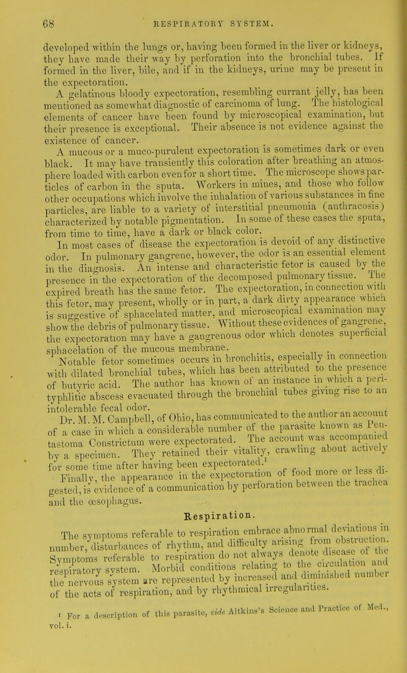 developed within the lungs or, having been formed in the liver or kidneys, they have made their way by perforation into the bronchial tubes, if formed in the liver, bile, and if in the kidneys, urine may be present in the expectoration, A gelatinous bloody expectoration, resembling currant jelly, has been mentioned as somewhat diagnostic of carcinoma of lung. The liistological elements of cancer have been found by microscopical examination, but their presence is exceptional. Their absence is not evidence against the existence of cancer. A mucous or a muco-purulent expectoration is sometimes dark or even black. It may have transiently this coloration after breathing an atmos- phere loaded with carbon evenfor a short time. The microscope shows par- ticles of carbon in the sputa. Workers in mines, and those who follow other occupations which involve the inhalation of various substances m fine particles, are liable to a variety of interstitial pneumonia (anthracosis) characterized by notable pigmentation. In some of these cases the si^uta, from time to time, have a dark or black color. _ In most cases of disease the expectoration is devoid of any distinctive odor. In pulmonary gangrene, however, the odor is an essential element in the diagnosis. An intense and characteristic fetor is caused by the presence in the expectoration of the decomposed pulmonary tissue, ihe expired breath has the same fetor. The expectoration, in connection with this fetor, may present, wholly or in part, a dark dirty appearance which is su--estive of sphacelated matter, and microscopical examination may showTie debrisof pulmonarytissue. Without these evidences of gangi-ene the expectoration may have a gangrenous odor which denotes superficial sphacelation of the mucous membrane. _ Notable fetor sometimes occurs in bronchitis, especially in connection .vith dilated bronchial tubes, which has been attributed to the presence of butyric acid. The author has known of an instance in which a pen- typhlitic abscess evacuated through the bronchial tubes giving rise to an  Dr^M R SLr^^^^^^^ , of Ohio, has communicated to the author an account of a case in which a considerable number of the parasite known as Pen- stoma Constrictum were expectorated. The -connt was accompa^^ by a specimen. They retained their vitali y crawlmg about actively for some time after having been expectorated. Finally, the appearance in the expectoration of food moie oi less di gestel is Evidence of a communication by perforation between the trachea and the oesophagus. Respiration. The symptoms referable to respiration embrace abnormal deviations in number,^disUirbances of rhythm,\and difficulty arising rem obs ruction Svmr.toras referable to respiration do not always denote disease ot tho system Morbid conditions relating to the cu-culation and 1 oCi-^^s s^ystem are represented by increased and diminished numbei of the acts of respiration, and by rhythmical irregularities. . For a doHcription of this parasite, vide Aitkins's Science a«d Practice of Med., vol. i.