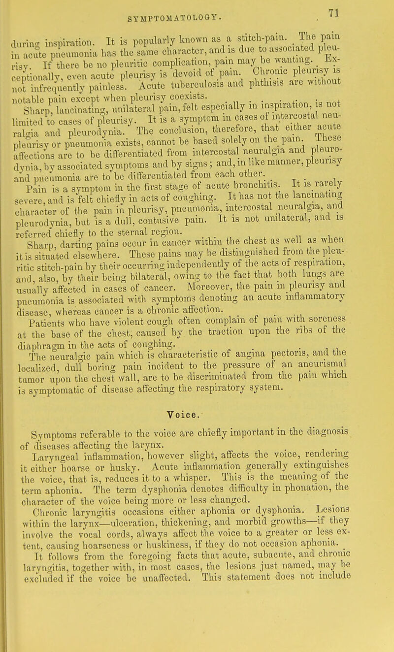 durin<r inspiration. It is popularly known as a stitch-pain. _ The pain acute pnemnonia has the same character, and is due to associated pleu- risy If there he no pleuritic complication, pain may he wanting. _ Ex- ept onally, even acute pleurisy is devoid of pam Chronic pleun.y not infrequently painless. Acute tuberculosis and phthisis are without notable oain except when pleurisy coexists. . Sh^p! lancinatLg, unilateral i;ain,felt especially m ^-P-at-n^^^^^^^^^^^ limited to cases of pleurisy. It is a symptom in cases of ^J^^e os^^^^^^^ ral.^ia and pleurodynia. The conclusion, therefore, that either acute pleurisy or pneumonia exists, cannot be based solely on the pam ihese affections are to be differentiated from intercostal neuralgia and pleuro- dynia, by associated symptoms and by signs ; and, in ike manner, pleurisy and pneumonia are to be differentiated from each other. Pain is a symptom in the first stage of acute bronchitis It is_ rarely severe, and is felt chiefly in acts of coughing. It has not the lancinating character of the pain in pleurisy, pneumonia, intercostal iieura gia, and pleurodynia, but is a dull, contusive pain. It is not unilateral, and is referred chiefly to the sternal region. . , , , „ , Sharp darting pains occur in cancer within the chest as well as when it is situated elsewhere. These pains may be distinguished from the pleu- ritic stitch-pain by their occurring independently of the acts of respiration, and also, by their being bilateral, owing to the fact that both lungs are usually affected in cases of cancer. ^loreover, the pain m pleunsy and pneumonia is associated with symptoms denoting an acute inflammatory disease, whereas cancer is a chronic affection. Patients who have violent cough often complain of pain with soreness at the base of the chest, caused by the traction upon the ribs ot the diaphragm in the acts of coughing. _ -in The neuralf^ic pain which is characteristic of angma pectoris, and the localized, dull boring pain incident to the pressure of an aneunsmal tumor upon the chest wall, are to be discriminated from the pain which is symptomatic of disease affecting the respiratory system. Voice. Symptoms referable to the voice are chiefly important in the diagnosis of diseases affecting the larynx. , Laryngeal inflammation, however slight, affects the voice, rendering it either hoarse or husky. Acute inflammation generally extinguishes the voice, that is, reduces it to a whisper. This is the meaning of the terra aphonia. The term dysphonia denotes difficulty in phonation, the character of the voice being more or less changed. Chronic laryngitis occasions either aphonia or dysphonia. Lesions within the larynx—ulceration, thickening, and morbid growths—if they involve the vocal cords, always aftect the voice to a greater or less ex- tent, causing hoarseness or huskiness, if they do not occasion aphonia. _ It follows from the foregoing facts that acute, subacute, and chronic laryngitis, together with, in most cases, the lesions just named, may be excluded if the voice be unaffected. This statement does not include