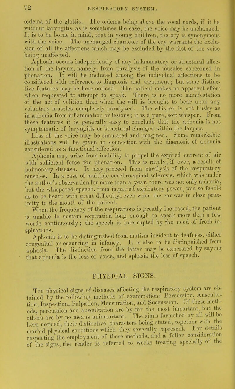 oedema of the glottis. Tlie oedema being above the vocal cords, if it be without laryngitis, as is sometimes the case, the voice may be unchanged. It is to be borne in mind, that in young children, the cry is synonymous with the voice. The unchanged character of the cry warrants the exclu- sion of all the affections which may be excluded by the fact of the voice being unaffected. xVphonia occurs independently of any inflammatory or structural affec- tion of the larynx, namely, from paralysis of the muscles concerned in phonation. It will be included among the individual aft'ections to be considered with reference to diagnosis and treatment; but some distinc- tive features may be here noticed. The patient makes no apparent effort when requested to attempt to speak. There is no more manifestation of the act of volition than when the will is brought to bear upon any voluntary muscles completely paralyzed. The whisper is not husky as in aphonia from inflammation or lesions; it is a pure, soft whisper. From these features it is generally easy to conclude that the aphonia is not symptomatic of laryngitis or structural changes within the larynx. Loss of the voice may be simulated and imagined. Some remarkable illustrations will be given in connection with the diagnosis of aphonia considered as a functional affection. Aphonia may arise from inability to propel the expired current of air with sufficient force for phonation. This is rarely, if ever, a result of pulmonary disease. It may proceed from paralysis of the respiratory muscles. In a case of multiple cerebro-spinal sclerosis, which was under the author's observation for more than a year, there was not only aphonia, but the whispered speech, from impaired expiratory power, was so feeble as to be heard with great difficulty, even when the ear was in close prox- imity to the moutli of the patient. When the frequency of the respirations is greatly increased, the patient is unable to sustain expiration long enough to speak more than a few words continuously ; the speech is interrupted by the need of fresh in- spirations. Aphonia is to be distinguished from mutism incident to deafness, either congenital or occurring in infancy. It is also to be distinguished from aphlsia. The distinction from' the latter may be expressed by saying that aphonia is the loss of voice, and aphasia the loss of speech. PHYSICAL SIGNS. The physical signs of diseases affecting the respiratory system are ob- tained by the following methods of examination: Percussion, Ausculta- tion, Inspection, Palpation, Mensuration, and Succussion. Of these meth- ods, percussion and auscultation are by far the most important, but the others are by no means unimportant. The signs furnished by all will be here noticed, their distinctive characters being stated, together with the morbid physical conditions which they severally represent. For details respectin'T the employment of these methods, and a fuller consideration of the si'nis, the reader is referred to works treating specially of tlie