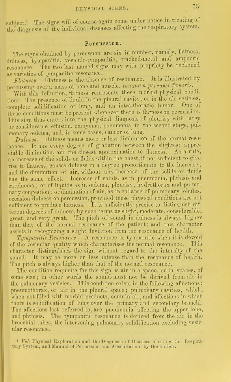 siibiect ^ The si^ms wiW of course again come under notice in treating; of the diagnosis of the individual diseases affecting the respiratory system. Percussion. The signs obtained by percussion are six in number, namely, flatness, duhiess, tympanitic, vesiculo-tympanitic, cracked-metal and amphoric resonance. The two last named signs may with propriety be reckoned as varieties of tympanitic resonance. Flatness.—Flatness is the absence of resonance. It is illustrated by percussing over a mass of bone and muscle, tanquam percussi femoris. With this definition, flatness represents these morbid physical condi- tions: The presence of liquid in the pleural cavity, or in the air vesicles, complete solidification of lung, and an intra-thoracic tumor. One of these conditions must be present whenever there is flatness on percussion. This sign thus enters into the physical diagnosis of pleurisy with large or considerable effusion, empyema, pneumonia in the second stage, pul- monary oedema, and, in some cases, cancer of lung. Buiness.—Dulness means more or less diminution of the normal reso- nance. It has every degree of gradation between the slightest appre- ciable diminution, and the closest approximation to flatness. As a rule, an increase of the solids or fluids Avithin the chest, if not sufficient to give rise to flatness, causes dulness in a degree proportionate to the increase; and the diminution of air, without any increase of the solids or fluids has the same effect. Increase of solids, as in pneumonia, phthisis and carcinoma; or of liquids as in oedema, pleurisy, hydrothorax and pulmo- nary congestion; or diminution of air, as in collapse of pulmonary lobules, occasion dulness on percussion, provided these physical conditions are not sufficient to produce flatness. It is sufficiently precise to distiniuish dif- ferent degrees of dulness, by such terras as slight, moderate, considerable, great, and very great. The pitch of sound in dulness is always higher than that of the normal resonance of the patient; and this character assists in recognizing a slight deviation from the resonance of health. Tympanitic Resojiance.—A resonance is tympanitic Avhen it is devoid of the vesicular quality which characterizes the normal resonance. This character distinguishes the sign without regard to the intensity of the sound. It may be more or less intense than the resonance of health. The pitch is always higher than that of the normal resonance. The condition requisite for this sign is air in a space, or in spaces, of some size; in other words the sound- must not be derived from air in the pulmonary vesicles. This condition exists in the following affections; pneumothorax, or air in the pleural space; pulmonary cavities, which, when not filled with morbid products, contain air, and affections in Avhich there is solidification of lung over the primary and secondary bronchi. The affections last referred to, are pneumonia affecting the upper lobe, and phthisis. The tympanitic resonance is derived from the air in the bronchial tubes, the intervening pulmonary solidification excluding vesic- ular resonance. ' Vide Physiccal Exploration and the Diagnosis of Biscasns afTHCtinc; the Respira- tory System, and Manual of Percussion and Auscultation, by tlio author.