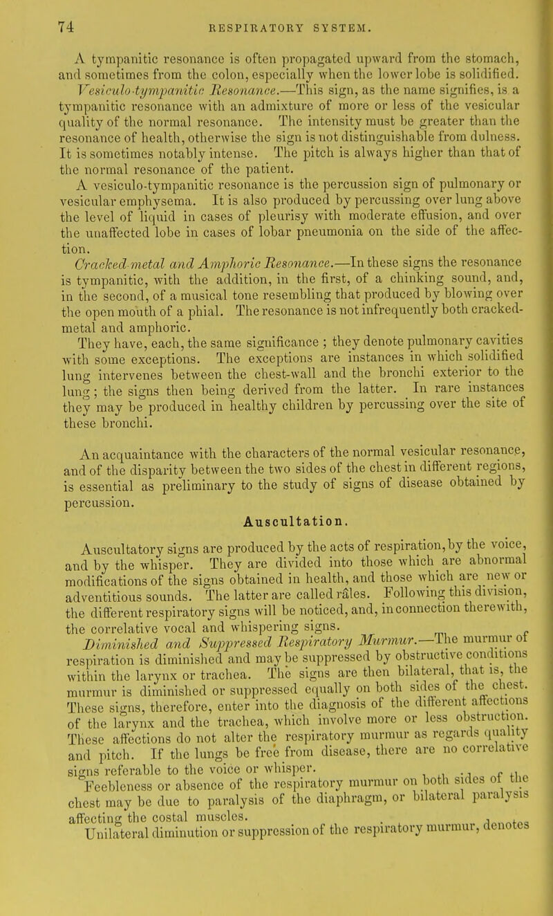 A tympanitic resonance is often propagated upward from the stomach, and sometimes from the colon, especially when the lower lobe is solidified. Vesiculo■tympanitic Resonance.—This sign, as the name signifies, is a tympanitic resonance with an admixture of more or less of the vesicular quality of the normal resonance. The intensity must be greater than the resonance of health, otherwise the sign is not distinguishable from dulness. It is sometimes notably intense. The pitch is always higher than that of the normal resonance of the patient. A vesiculo-tympanitic resonance is the percussion sign of pulmonary or vesicular emphysema. It is also produced by percussing over lung above the level of liquid in cases of pleurisy with moderate effusion, and over the unaffected lobe in cases of lobar pneumonia on the side of the affec- tion. Crached-metal and Amphoric Resonance.—In these signs the resonance is tympanitic, with the addition, in the first, of a chinking sound, and, in the second, of a musical tone resembling that produced by blowing over the open mouth of a phial. The resonance is not infrequently both cracked- metal and amphoric. They have, each, the same significance ; they denote pulmonary cavities with some exceptions. The exceptions are instances in which solidified lung intervenes between the chest-wall and the bronchi exterior to the lung; the signs then being derived from the latter. In rare instances they may be produced in healthy children by percussing over the site of these bronchi. An acquaintance with the characters of the normal vesicular resonance, and of the disparity between the two sides of the chest in different regions, is essential as preliminary to the study of signs of disease obtained by percussion. Auscultation. Auscultatory signs are produced by the acts of respiration,by the voice, and by the whisper. They are divided into those which are abnormal modifications of the signs obtained in health, and those which are new or adventitious sounds. The latter are called rSles. Following this division, the different respiratory signs will be noticed, and, m connection therewith, the correlative vocal and whispering signs. Diminished and Suppressed Respiratory Mtr??i?w.—Ihe murmur ot respiration is diminished and maybe suppressed by obstructive conditions within the larynx or trachea. The signs are then bilateral, that is, the murmur is diminished or suppressed equally on both sides of the chest. These signs, therefore, enter into the diagnosis of the different attections of the larynx and the trachea, which involve more or less obstruction. These affections do not alter the respiratory murmur as regards qua ity and pitch. If the lungs be free from disease, there are no correlative signs referable to the voice or whisper. Feebleness or absence of the respiratory murmur on both sides ot the chest may be due to paralysis of the diaphragm, or bilateral paralysis affecting the costal muscles. . j„„„f«a Unilateral diminution or suppression of the respiratory murmur, denotes