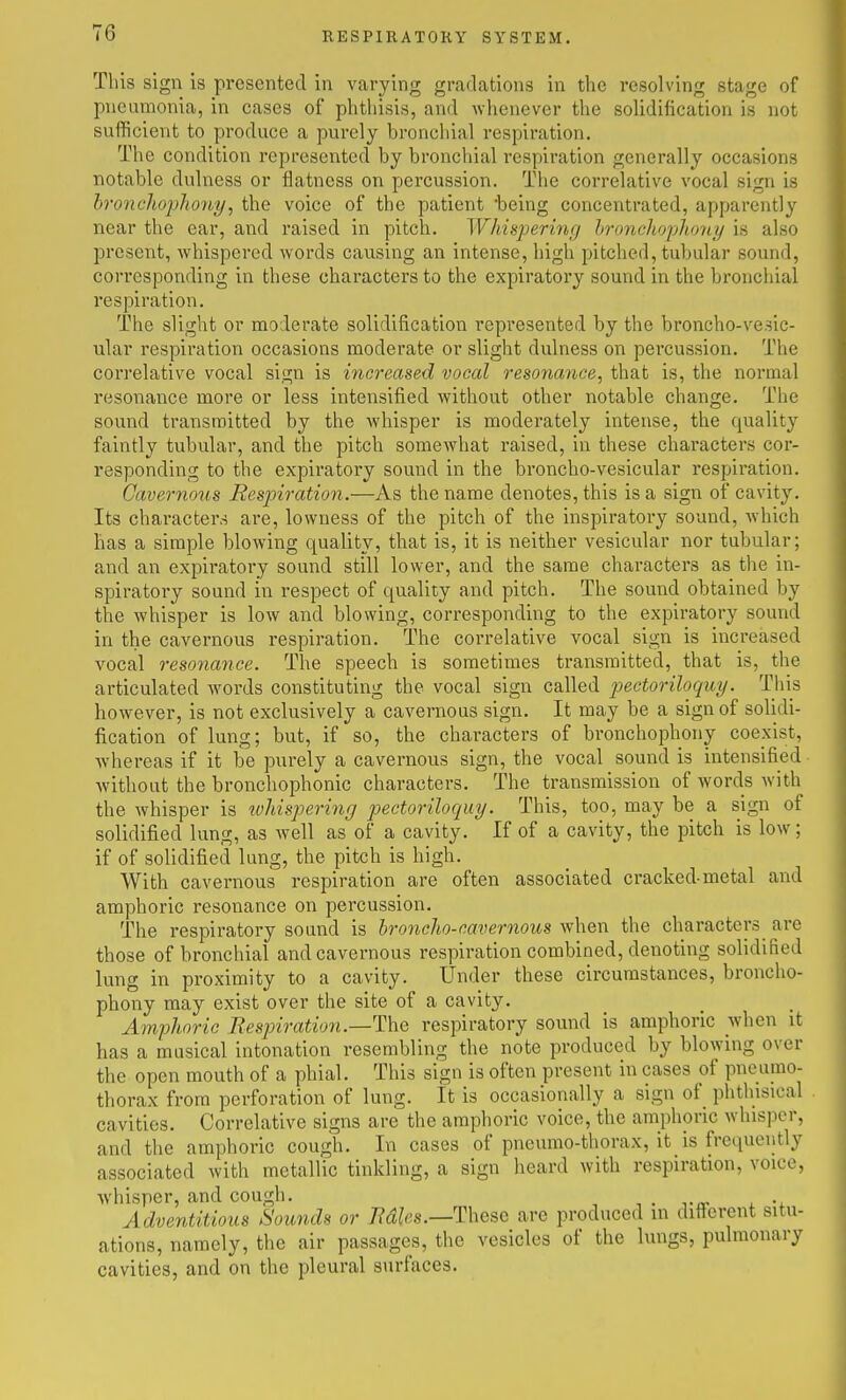 This sign is presented in varying gradations in the resolving stage of pneumonia, in cases of phthisis, and whenever the soUdification is not sufficient to produce a purely bronchial respiration. The condition represented by bronchial respiration generally occasions notable dulness or flatness on percussion. The correlative vocal sign is bronchophony, the voice of the patient being concentrated, apparently near the ear, and raised in pitch. Whispering hroncliopho'ny is also present, whispered words causing an intense, high pitched, tubular sound, corresponding in these characters to the expiratory sound in the broncliial respiration. The slight or moderate solidification represented by the broncho-vesic- ular respiration occasions moderate or slight dulness on percussion. The correlative vocal sign is increased vocal resonance, that is, the normal I'esonance more or less intensified without other notable change. The sound transmitted by the whisper is moderately intense, the quality faintly tubular, and the pitch somewhat raised, in these characters cor- responding to the expiratory sound in the broncho-vesicular respiration. Cavernous Resp)iration.—As the name denotes, this is a sign of cavity. Its characters are, lowness of the pitch of the inspiratory sound, which has a simple blowing quality, that is, it is neither vesicular nor tubular; and an expiratory sound still lower, and the same characters as the in- spiratory sound in respect of quality and pitch. The sound obtained by the whisper is low and blowing, corresponding to the expiratory sound in the cavernous respiration. The correlative vocal sign is increased vocal resonayice. The speech is sometimes transmitted, that is, the articulated woi-ds constituting the vocal sign called jjectoriloquy. This however, is not exclusively a cavernous sign. It may be a sign of solidi- fication of lung; but, if so, the characters of bronchophony coexist, whereas if it be pui-ely a cavernous sign, the vocal sound is intensified without the bronchophonic characters. The transmission of words Avith the whisper is tohispering pectoriloquy. This, too, may be a sign of solidified lung, as well as of a cavity. If of a cavity, the pitch is low; if of solidified lung, the pitch is high. With cavernous respiration are often associated cracked-metal and amphoric resonance on percussion. The respiratory sound is hroncho-eavernous when the characters^ are those of bronchial and cavernous respiration combined, denoting solidified lung in proximity to a cavity. Under these circumstances, broncho- phony may exist over the site of a cavity. Amphoric Respiration—The respiratory sound is amphoric when it has a musical intonation resembling the note produced by blowing over the open mouth of a phial. This sign is often present in cases of pneumo- thorax from perforation of lung. It is occasionally a sign of phthisical cavities. Correlative signs are the amphoric voice, the amphoric whisper, and the amphoric cough. In cases of pneumo-thorax, it is frequeijtly associated with metallic tinkling, a sign heard with respiration, voice, whisper, and cough. , . vir >. Adventitious Sounds or Mies.—These are produced in different situ- ations, namely, the air passages, the vesicles of the lungs, pulmonary cavities, and on the pleural surfaces.