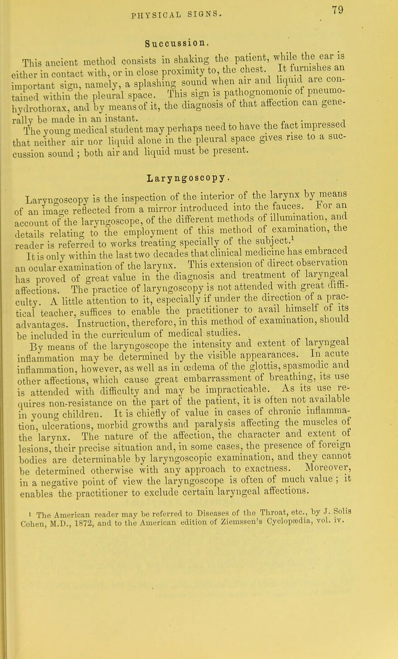 Succussion. This ancient method consists in shaking the patient, while the ear is eith in contact with, or in close proximity to the chest It ^-n^^^^l ^n important sign, namely, a splashing sound when air and liquid are con- tZed within the pleu?al space. This sign is pathognomonic of pneumo- hySrothorax, and by means of it, the diagnosis of that aiiection can gene- rally be made in an instant. p x ■ The youn- medical student may perhaps need to have the fact impressed that neither air nor liquid alone in the pleural space gives rise to a suc- cussion sound ; both air and liquid must be present. Laryngoscopy. Laryncroscopy is the inspection of the interior of the larynx by means of an ima-e reflected from a mirror introduced into the fauces. For an account of the laryngoscope, of the different methods of illumination, and details relating to the employment of this method of exammation, the reader is referred to works treating specially of the subject It is only within the last two decades that clinical medicine has embraced an ocular examination of the larynx. This extension of direct observation has proved of great value in the diagnosis and treatment of laryngeai affections. The practice of laryngoscopy is not attended with great diili- culty. A little attention to it, especially if under the direction ot a prac- tical teacher, suffices to enable the practitioner to avail himselt ot its advantages. Instruction, therefore, in this method of examination, should be included in the curriculum of medical studies. By means of the laryngoscope the intensity and extent of laryngeal inflammation may be determined by the visible appearances. In acute inflammation, however, as well as in oedema of the glottis, spasmodic and other aflections, which cause great embarrassment of breathing, its use is attended with difficulty and may be impracticable. As its use re- quires non-resistance on the part of the patient, it is often not available in young children. It is chiefly of value in cases of chronic inflamma- tion, ulcerations, morbid growths and paralysis affecting the muscles of the larynx. The nature of the affection, the character and extent_ of lesions, their precise situation and, in some cases, the presence of foreign bodies are determinable by laryngoscopic examination, and they cannot be determined otherwise with any approach to exactness. Moreover, in a negative point of view the laryngoscope is often of much value ; it enables°the practitioner to exclude certain laryngeal affections. « The American reader may be referred to Diseases of tlie Throat, etc., by J. Solis Cohen, M.D., 1872, and to the American edition of Ziemssen's Cyclopiedia, vol. iv.