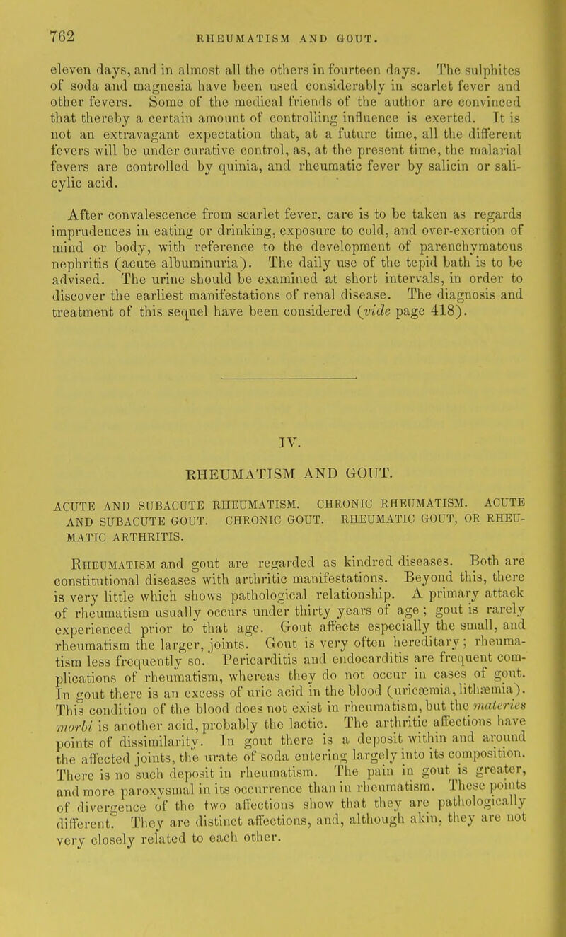 eleven days, and in almost all the others in fourteen days. The sulphites of soda and magnesia have been used considerably in scarlet fever and other fevers. Some of the medical friends of the author are convinced that thereby a certain amount of controlling influence is exerted. It is not an extravagant expectation that, at a future time, all the different fevers will be under curative control, as, at the present time, the malarial fevers are controlled by quinia, and rheumatic fever by salicin or sali- cylic acid. After convalescence from scarlet fever, care is to be taken as regards imprudences in eating or drinking, exposure to cold, and over-exertion of mind or body, with I'eference to the development of parenchymatous nephritis (acute albuminuria). The daily use of the tepid bath is to be advised. The urine should be examined at short intervals, in order to discover the earliest manifestations of renal disease. The diagnosis and treatment of this sequel have been considered (vide page 418). IV. RHEUMATISM AND GOUT. ACUTE AND SUBACQTB RHEUMATISM. CHRONIC RHEUMATISM. ACUTE AND SUBACUTE GOUT. CHRONIC GOUT. RHEUMATIC GOUT, OR RHEU- MATIC ARTHRITIS. Rheumatism and gout are regarded as kindred diseases. Both are constitutional diseases with arthritic manifestations. Beyond this, there is very little which shows pathological relationship. A primary attack of rheumatism usually occurs under thirty years of age ; gout is rarely experienced prior to that age. Gout affects especially the small, and rheumatism the larger, joints. Gout is very often hereditary; rheuma- tism less frequently so. Pericarditis and endocarditis are frequent com- plications of rheumatism, whereas they do not occur in cases of gout. In gout there is an excess of uric acid in the blood (uricjeraia, lithaemia). This condition of the blood does not exist in rheumatism, but the materies morhi is another acid, probably the lactic. The arthritic affections have points of dissimilarity. In gout there is a deposit within and around the affected joints, the urate of soda entering largely into its composition. There is no such deposit in rheumatism. The pain in gout is greater, and more paroxysmal in its occurrence than in rheumatism. These pomts of divergence of the two affections show tliat they are pathologically different? They are distinct affections, and, although akin, tliey are not very closely related to each other.