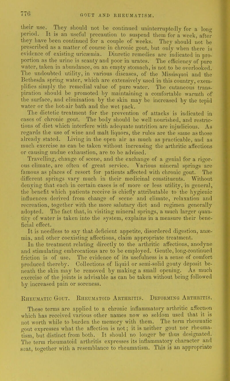 770 their use. They should not be continued uninterruptedly for a long period. It is an useful precaution to suspend them for a week, after they have been continued for a couple of weeks. They should not be prescribed as a matter of course in chronic gout, but only when tliere is evidence of existing uricnemia. Diuretic remedies are indicated in pro- portion as the urine is scanty and poor in urates. The efficiency of pure water, taken in abundance, on an empty stomach, is not to be overlooked. The undoubted utility, in various diseases, of the Missisquoi and the Bethesda spring Avater, which are extensively used in this country, exem- plifies simply the remedial value of pure water. The cutaneous trans- piration should be promoted by maintaining a comfortable warmth of the surface, and elimination by the skin may be increased by the tepid water or the hot-air bath and the wet pack. The dietetic treatment for the prevention of attacks is indicated in cases of chronic gout. The body sliould be well nourished, and restnc- tions of diet which interfere Avith adequate nutrition are injudicious. As regards the use of wine and malt liquors, the rules are the same as those already stated. Living in the open air as much as practicable, and as much exercise as can be taken without increasing the ai'thritic affections or causing undvie exhaustion, are to be advised. Travelling, change of scene, and the exchange of a genial for a rigor- ous climate, are often of great service. Various mineral springs are famous as places of resort for patients affected with chronic gout. The different springs vary much in their medicinal constituents. Without denying that each in certain cases is of more or less utility, in general, the benefit which patients receive is chiefly attributable to the hygienic influences derived from change of scene and climate, relaxation and recreation, together with the more salutary diet and regimen generally adopted. The fact that, in visiting mineral springs, a much larger quan- tity of water is taken into the system, explains in a measure their bene- ficial effect. It is needless to say that deficient appetite, disordered digestion, anae- mia, and other coexisting affections, claim appropriate treatment. In the treatment relating directly to the arthritic aflections, anodyne and stimulating embrocations are to be employed. Gentle, long-continued friction is of use. The evidence of its usefulness is a sense of comfort produced thereby. Collections of liquid or semi-solid gouty deposit be- neath the skin may be removed by making a small opening. As much exercise of the joints is advisable as can be taken without being followed by increased pain or soreness. Rheumatic Gout. Rheumatoid Arthritis. Deforming Arthritis. These terms are applied to a chronic inflammatory arthritic affecnon which has received various other names now so seldom used that it is not worth while to burden the memory with them. The term rheumatic gout expresses what the affection is not; it is neither gout nor rheuma- tism, but distinct from both. It should no longer be thus designated. The term rheumatoid arthritis expresses its inflammatory character and seat, together with a resemblance to rheumatism. This is an appropriate