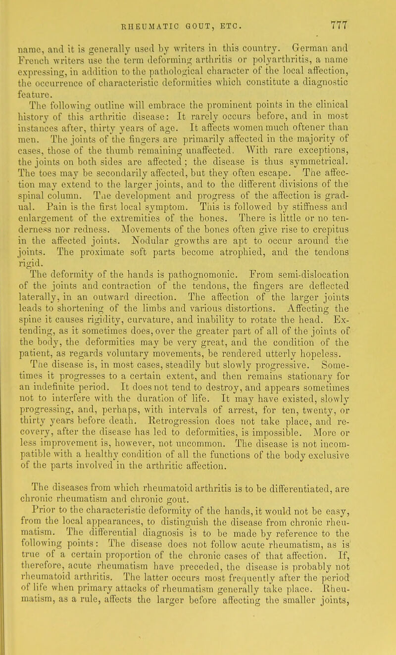 name, and it is generally used by writers in this country. German and French writers use the term deforming arthritis or polyarthritis, a name expressing, in addition to the pathological character of the local affection, the occurrence of characteristic deformities which constitute a diagnostic feature. The following outline will embrace the prominent points in the clinical history of this arthritic disease: It rarely occurs before, and in most instances after, thirty years of age. It affects women much oftener than men. The joints of the fingers are primarily affected in the majority of cases, those of the thumb remaining unaffected. With rare exceptions, the joints on both sides are affected; the disease is thus symmetrical. The toes may be secondai'ily affected, but they often escape. The affec- tion may extend to the larger joints, and to the different divisions of the spinal column. Tiie development and progress of the affection is grad- ual. Pain is the first local symptom. This is followed by stiffness and enlargement of the extremities of the bones. There is little or no ten- derness nor redness. Movements of the bones often give rise to crepitus in the affected joints. Nodular growths are apt to occur around the joints. The proximate soft parts become atrophied, and the tendons rigid. The deformity of the hands is pathognomonic. From semi-dislocation of the joints and contraction of the tendons, the fingers are deflected laterally, in an outward direction. The affection of the larger joints leads to shortening of the limbs and various distortions. Affecting the spine it causes rigidity, curvature, and inability to rotate the head. Ex- tending, as it sometimes does, over the greater part of all of the joints of the body, the deformities may be very great, and the condition of the patient, as regards voluntary movements, be rendered utterly hopeless. Ttie disease is, in most cases, steadily but slowly progressive. Some- times it progresses to a certain extent, and then remains stationary for an indefinite period. It does not tend to destroy, and appears sometimes not to interfere with the duration of life. It may have existed, slowly progressing, and, perhaps, with intervals of arrest, for ten, twenty, or thirty years before death. Retrogression does not take place, and re- covery, after the disease has led to deformities, is impossible. More or less improvement is, however, not uncommon. The disease is not incom- patible with a healthy condition of all the functions of the body exclusive of the parts involved in the arthritic affection. The diseases from which rheumatoid arthritis is to be differentiated, are chronic rheumatism and chronic gout. Prior to the characteristic deformity of the hands, it would not be easy, from the local appearances, to distinguish the disease from chronic rheu- matism. The differential diagnosis is to be made by reference to the following points: The disease does not follow acute rheumatism, as is true of a certain proportion of the chronic cases of that affection. If, therefore, acute rheumatism have preceded, the disease is probably not rheumatoid arthritis. The latter occurs most frequently after the period of life when primary attacks of rheumatism generally take place. Rheu- matism, as a rule, affects the larger before affecting the smaller joints,