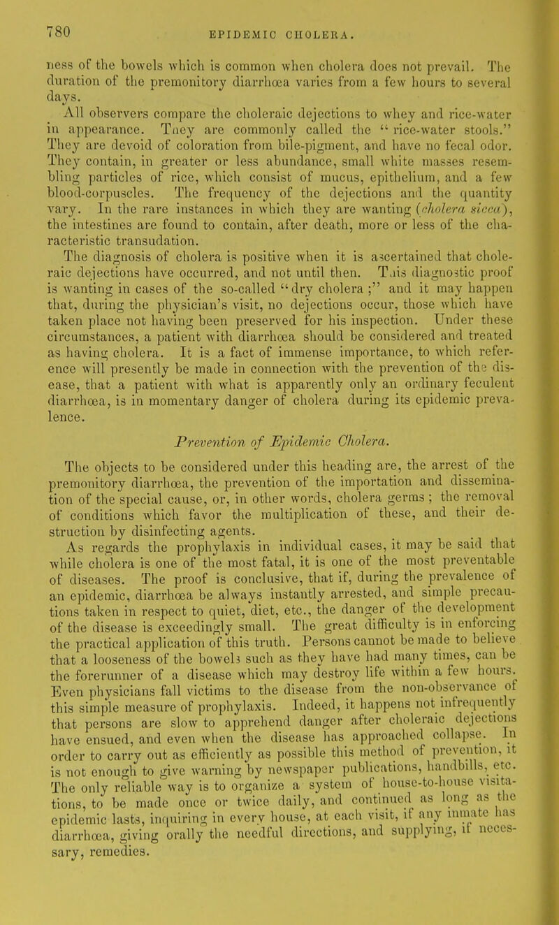 ness of the bowels which is common when cholera does not prevail. The duration of the pi*eraonitory diarrhoea varies from a few hours to several days. All observers compare the choleraic dejections to whey and rice-water in appearance. Taey are commonly called the  rice-water stools. They are devoid of coloration from bile-pigment, and have no fecal odor. They contain, in greater or less abundance, small white masses resem- bling particles of rice, which consist of mucus, epithelium, and a few blood-corpuscles. The frequency of the dejections and the quantity vary. In the rare instances in which they are wanting (nholera sicca), the intestines are found to contain, after death, more or less of the cha- racteristic transudation. The diagnosis of cholera is positive when it is ascertained that chole- raic dejections have occurred, and not until then. T.iis diagnostic proof is wanting in cases of the so-called dry cholera ; and it may happen that, during the physician's visit, no dejections occur, those which have taken place not having been preserved for his inspection. Under these circumstances, a patient with diarrhoea should be considered and treated as having cholera. It is a fact of immense importance, to which refer- ence will presently be made in connection with the prevention of the dis- ease, that a patient with what is apparently only an ordinary feculent diarrhoea, is in momentary danger of cholera during its epidemic preva- lence. Prevention of Epidemic Cholera. The objects to be considered under this heading are, the arrest of the premonitory diarrhoea, the prevention of the importation and dissemina- tion of the special cause, or, in other words, cholera germs ; the removal of conditions Avhich favor the multiplication of these, and their de- struction by disinfecting agents. As regards the prophylaxis in individual cases, it may be said that ■while cholera is one of the most fatal, it is one of the most preventable of diseases. The proof is conclusive, that if, during the prevalence of an epidemic, diarrhoea be always instantly arrested, and simple precau- tions taken in respect to quiet, diet, etc., the danger of the development of the disease is exceedingly small. The great difficulty is in enforcnig the practical application of this truth. Persons cannot be made to believe that a looseness of the boweh such as they have had many times, can be the forerunner of a disease which may destroy life within a few hours.^ Even physicians fall victims to the disease from the non-observance ot this simple measure of prophylaxis. Indeed, it happens not infrequently that persons are slow to apprehend danger after choleraic dejections have ensued, and even when the disease has approached collapse, in order to carry out as efficiently as possible this method of prevention, it is not enough to give warning by newspaper publications, handbills, etc. The only reliable way is to organize a system of house-to-house visita- tions, to be made once or twice daily, and continued as long as tlie epidemic lasts, inquiring in everv house, at each visit, if any inmate has diarrhoea, giving orally the needful directions, and supplying, it neces- sary, remedies.