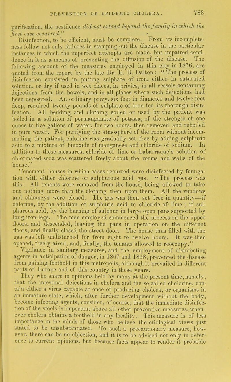 pui-ification, the pestilence did not extend beyond the family in which the fast case occurred.^' Disinfection, to be efficient, must be complete. From its incomplete- ness follow not only failures in stamping out the disease in the particular instances in which the imperfect attempts are made, but impaired confi- dence in it as a means of preventing the diffusion of the disease. The following account of the measures employed in this city in 1876, are quoted from the report by the late Dr. E. B. Dalton:  The process of disinfection consisted in putting sulphate of iron, either in saturated solution, or dry if used in wet places, in privies, in all vessels containing dejections from the bowels, and in all places where such dejections had been deposited. An ordinary privy, six feet in diameter and twelve feet deep, required twenty pounds of sulphate of iron for its thorough disin- fection. All bedding and clothing soiled or used by the patient was boiled in a solution of permanganate of potassa, of the strength of one ounce to five gallons of water, for two hours, then removed and reboiled in pure water. For purifying the atmosphere of the room without incom- moding the patient, chlorine was gradually set free by adding sulphuric acid to a mixture of binoxide of manganese and chloride of sodium. In addition to these measures, chloride of lime or Labarraque's solution of chlorinated soda was scattered freely about the rooms and walls of the house. Tenement houses in which cases recurred were disinfected by fumiga- tion with either chlorine or sulphurous acid gas.  The process was this: All tenants were removed from the house, being allowed to take out nothing more than the clothing then upon them. All the windows and chimneys were closed. The gas was then set free in quantity—if chlorine, by the addition of sulphuric acid to chloride of lime ; if sul- phurous acid, by the burning of sulphur in large open pans supported by long iron legs. The men employed commenced the process on the upper floors, and descended, leaving the pans in operation on the different floors, and finally closed the street door. The house thus filled with the gas was left undisturbed for from eight to twelve hours. It was then opened, freely aired, and, finally, the tenants allowed to reoccupy. Vigilance in sanitary measures, and the employment of disinfecting agents in anticipation of danger, in 1867 and 1868, prevented the disease from gaining foothold in this metropolis, although it prevailed in different parts of Europe and of this country in these years. They who share in opinions held by many at the present time, namely, that the intestinal dejections in cholera and the so called cholerine, con- tain either a virus capable at once of producing cholera, or organisms in an immature state, which, after further development without the body, become infecting agents, consider, of course, that the immediate disinfec- tion of the stools is important above all other preventive measures, when- ever cholera obtains a foothold in any locality. This measure is of less importance in the minds of those who believe the etiological views just stated to be unsubstantiated. To such a precautionary measure, how- ever, there can be no objection, and it is to be advised not only in defer- ence to current opinions, but because facts appear to render it probable