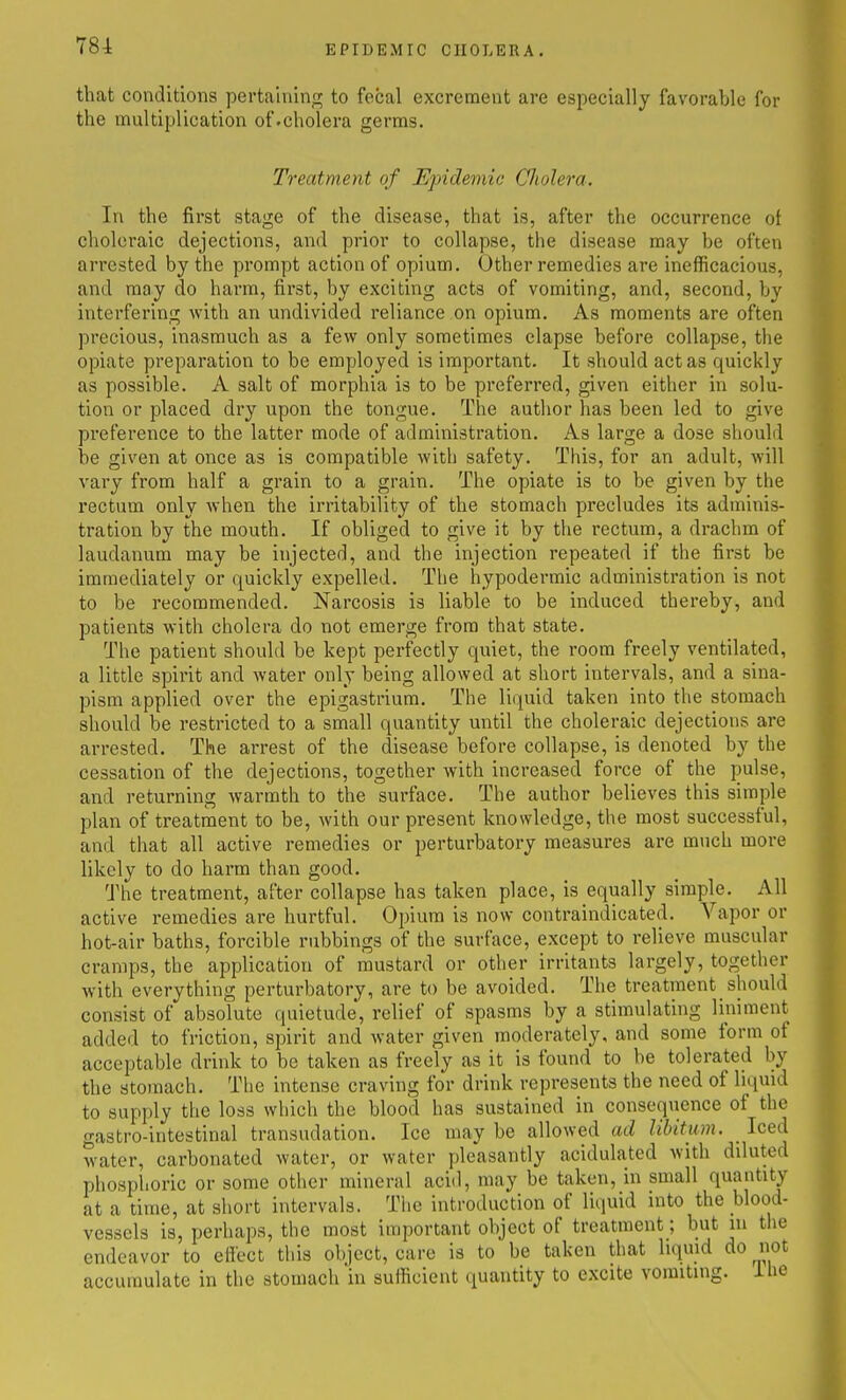 that conditions pertaining to fecal excrement are especially favorable for the multiplication of.cholera germs. Treatment of Epidemic Cholera. In the first stage of the disease, that is, after the occurrence ot choleraic dejections, and prior to collapse, the disease may be often arrested by the prompt action of opium. Other remedies are inefficacious, and may do harm, first, by exciting acts of vomiting, and, second, by interfering with an undivided reliance on opium. As moments are often precious, inasmuch as a few only sometimes elapse before collapse, the opiate preparation to be employed is important. It should act as quickly as possible. A salt of morphia is to be preferred, given either in solu- tion or placed dry upon the tongue. The author has been led to give preference to the latter mode of administration. As large a dose should be given at once as is compatible witb safety. This, for an adult, will vary from half a grain to a grain. The opiate is to be given by the rectum only when the irritability of the stomach precludes its adminis- tration by the mouth. If obliged to give it by the rectum, a drachm of laudanum may be injected, and the injection repeated if the first be immediately or quickly expelled. The hypodermic administration is not to be recommended. Narcosis is liable to be induced thereby, and patients with cholera do not emerge from that state. The patient should be kept perfectly quiet, the room freely ventilated, a little spirit and water only being allowed at short intervals, and a sina- pism applied over the epigastrium. The liquid taken into the stomach should be restricted to a small quantity until the choleraic dejections are arrested. The arrest of the disease before collapse, is denoted by the cessation of the dejections, together with increased force of the pulse, and returning warmth to the surface. The author believes this simple plan of treatment to be, with our present knowledge, the most successful, and that all active remedies or perturbatory measures are much more likely to do harm than good. The treatment, after collapse has taken place, is equally simple. All active remedies are hurtful. Opium is now contraindicated. Vapor or hot-air baths, forcible rubbings of the surface, except to relieve muscular cramps, the application of mustard or other irritants largely, together with everything perturbatory, are to be avoided. The treatment should consist of absolute quietude, relief of spasms by a stimulating liniment added to friction, spirit and water given moderately, and some form of acceptable drink to be taken as freely as it is found to be tolerated by the stomach. The intense craving for drink represents the need of liquid to supply the loss which the blood has sustained in consequence of the gastro-intestinal transudation. Ice may be allowed ad libitum. _ Iced water, carbonated water, or water pleasantly acidulated with diluted phosphoric or some other mineral aciil, may be taken, in small quantity at a time, at short intervals. The introduction of liquid into the blood- vessels is, perhaps, the most important object of treatment; but m the endeavor to effect this object, care is to be taken that liqmd do not accumulate in the stomach in suificient quantity to excite vomiting, ihe