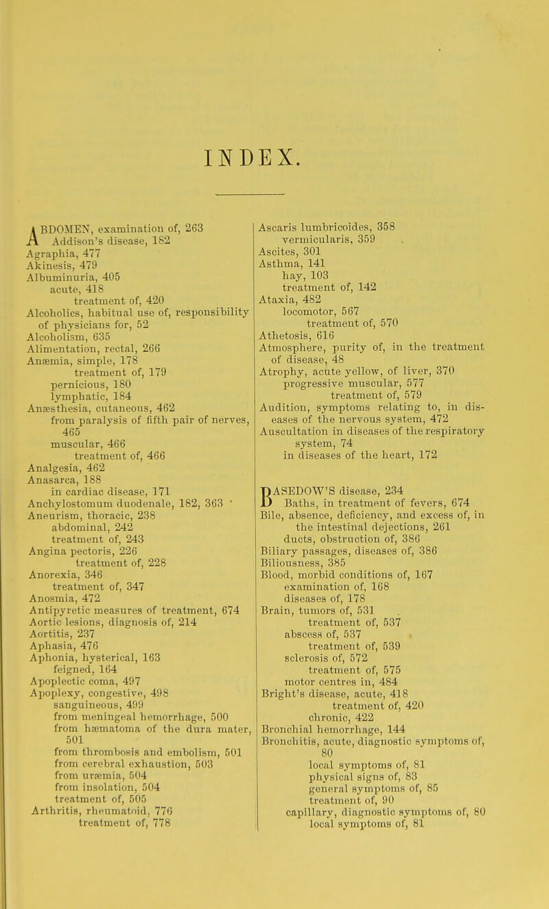 INDEX. ABDOMEN, examination of, 263 Addison's disease, 182 Agraphia, 477 Akinesis, 479 Albuminuria, 405 acute, 418 treatment of, 420 Alcoholics, habitual use of, responsibility of physicians for, 52 Alcoholism, 635 Alimentation, rectal, 266 Anaemia, simple, 178 treatment of, 179 pernicious, 180 lymphatic, 184 Ansesthesia, cutaneous, 462 from paralysis of fifth pair of nerves, 465 muscular, 466 treatment of, 466 Analgesia, 462 Anasarca, 188 in cardiac disease, 171 Anchylostomum duodenale, 182, 363  Aneurism, thoracic, 238 abdominal, 242 treatment of, 243 Angina pectoris, 226 treatment of, 228 Anorexia, 346 treatment of, 347 Anosmia, 472 Antipyretic measures of treatment, 674 Aortic lesions, diagnosis of, 214 Aortitis, 237 Aphasia, 476 Aphonia, hysterical, 163 feigned, 164 Apoplectic coma, 497 Apoplexy, congestive, 498 sanguineous, 499 from meningeal hemorrhage, 500 from hfematoma of the dura mater, 501 from thrombosis and embolism, 501 from cerebral exhaustion, 503 from urfemia, 504 from insolation, 504 treatment of, 505 Arthritis, rheumatoid, 776 treatment of, 778 Ascaris lumbricoides, 358 vermicularis, 359 Ascites, 301 Asthma, 141 hay, 103 treatment of, 142 Ataxia, 482 locomotor, 567 treatment of, 570 Athetosis, 616 Atmosphere, purity of, in the treatment of disease, 48 Atrophy, acute yellow, of liver, 370 progressive muscular, 577 treatment of, 579 Audition, symptoms relating to, in dis- eases of the nervous system, 472 Auscultation in diseases of the respiratory system, 74 in diseases of the heart, 172 BASEDOW'S disease, 234 Baths, in treatment of fevers, 674 Bile, absence, deficiency, and excess of, in the intestinal dejections, 261 ducts, obstruction of, 386 Biliary passages, diseases of, 386 Biliousness, 385 Blood, morbid conditions of, 167 examination of, 168 diseases of, 178 Brain, tumors of, 531 treatment of, 537 abscess of, 537 treatment of, 539 sclerosis of, 572 treatment of, 575 motor centres in, 484 Bright's disease, acute, 418 treatment of, 420 chronic, 422 Bronchial hemorrhage, 144 Bronchitis, acute, diagnostic symptoms of, 80 local symptoms of, 81 physical signs of, 83 general symptoms of, 85 treatment of, 90 capillary, diagnostic symptoms of, 80 local symptoms of, 81