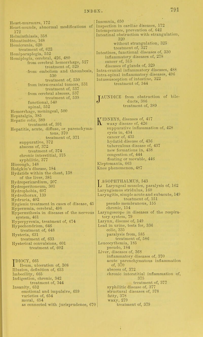 Heavt-tnuniuirs, 172 Heart-sounds, abnormal modifications of 172 Holminthiasis, 358 Heiuatiiii^tre, 168 Heraicrania, 620 treatment of, 622 Hemiparaplegia, 552 Hemiplegia, cerebral, 426, 480 from cerebral hemorrhage, 527 treatment of, 529 from embolism and thrombosis, 530 treatment of, 530 from intra-eranial tumors, 531 treatment of, 537 from cerebral abscess, 537 treatment of, 539 functional, 540 spinal, 552 Hemorrhage, meningeal, 500 Hepatalgia, 385 Hepatic colic, 389 treatment of, 391 Hepatitis, acute, diffuse, or parenchyma- tous, 370 treatment of, 371 suppurative, 372 abscess of, 372 treatment of, 374 chronic interstitial, 375 syphilitic, 377 Hiccough, 148 Hodgkin's disease, 184 Hydatids within the chest, 138 of the liver, 381 Hydropericardium, 207 Hydroperitoneum, 301 Hydrophobia, 607 Hydrothorax, 139 Hydruria, 402 Hygienic treatment in cases of disease, 45 Hyperemia, cerebral, 498 Hypersesthesia in diseases of the nervous system, 461 Hyperpyrexia, treatment of, 674 Hypochondrism, 646 treatment of, 648 Hysteria, 631 treatment of, 633 Hysterical convulsions, 601 treatment of, 602 TDIOCY, 665 1 Ileum, ulceration of, 308 Illusion, definition of, 653 Imbecility, 665 Indigestion, chronic, 342 treatment of, 344 Insanity, 652 emotional and impulsive, 659 varieties of, 654 moral, 654 as connected witli jurisprudence, 670 Insomnia, 650 Inspection in cardiac diseases, 172 Intemperance, prevention of, 642 Intestinal obstruction with strangulation, 320 without strangulation, 325 treatment of, 327 Intestines, functional diseases of, 330 intlammatory diseases of, 278 cancer of, 315 diseases of glands of, 329 Intra-cranial inflammatory diseases, 488 Intra-spinal inflammatory diseases, 496 Intussusception of intestine, 322 treatment of, 344 JAUNDICE from obstruction of bile- ducts, 386 treatment of, 389 KIDNEYS, diseases of, 417 waxy disease of, 426 suppurative inflammation of, 428 cysts in, 434 cancer of, 435 hydatid disease of, 436 tuberculous disease of, 437 new formations in, 438 congestion of, 444 floating or movable, 446 Kleptomania, 663 Knee phenomenon, 487 T AGOPHTHALMUS, 543 Jj Laryngeal muscles, paralysis of, 162 Laryngismus stridulus, 160 Laryngitis, simple acute and subacute, 149 treatment of, 151 pseudo membranous, 155 chronic, 154 Laryngoscope in diseases of the respira- tory system, 79 Larynx, disease of, 149 Lead in urine, tests for, 336 colic, 335 paralysis from, 585 treatment of, 586 Leucocythemia, 185 pseudo, 184 Liver, diseases of, 368 inflammatory diseases of, 370 acute parenchymatous inflammation of, 370 abscess of, 372 chronic interstitial inflammation of, 375 treatment of, 377 syphilitic disease of, 377 structural diseases of, 378 fatty, 378 waxy, 279 treatment of, 379