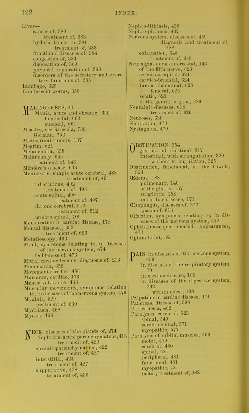 Liver— cancer of, 380 tvoatinent of, 383 hydatid tuinor in, 381 treatment of, 383 functional diseases of, 384 congestion of, 384 dislocation of, 369 physical exploration of, 368 disorders of the secretory and excre- tory functions of, 385 Lumbago, 629 Luinbricoid worms, 358 MALINGERERS, 41 Mania, acute and chronic, 655 homicidal, 660 suicidal, 661 Measles, see Rubeola, 738 German, 752 Mediastinal tumors, 137 Megrim, 621 Melancholia, 658 Melancholy, 645 treatment of, 646 Meniere's disease, 643 Meningitis, simple acute cerebral, 488 treatment of, 491 tuberculous, 492 treatment of, 495 acute spinal, 496 treatment of, 497 chronic cerebral, 510 treatment of, 512 cerebro spinal, 700 Mensuration in cardiac disease, 172 Mental diseases, 652 treatment of, 666 Metalloscopy, 466 Mind, symptoms relating to, in diseases of the nervous system, 474 feebleness of, 476 Mitral cardiac lesions, diagnosis of, 213 Monomania, 656 Movements, reflex, 486 Murmurs, cardiac, 173 MusciB volitantes, 468 Muscular movements, symptoms relating to, in diseases of the nervous system, 479 Myalgia, 629 treatment of, 630 Mydriasis, 468 Myosis, 468 NECK, diseases of the glands of, 274 Nephritis, acute parenchymatous,418 treatment of, 420 chronic parenchymatous, 422 treatment of, 427 interstitial, 424 treatment of, 427 suppurative, 428 treatment of, 430 Nephro-lithiasis, 438 Ne])liro-phtiiisis, 437 Nervous syst(!in, diseases of, 459 diagnosis and treatment of, 488 exhaustion, 648 treatment of, 649 Neuralgia, dorso-int(!rcostal, 146 of tlie fifth nerve, 623 cervico-occipital, 624 cervico-brachial, 624 lumbo-abdominal, 625 femoral, 625 sciatic, 625 of the genital organs, 626 Neuralgic diseases, 618 treatment of, 626 Neuroses, 630 Nictitation, 470 Nystagmus, 470 OBSTIPATION, 354 gastric and intestinal, 317 intestinal, with strangulation, 320 without strangulation, 325 Obstruction, functional, of the bowels, 354 (Edema, 188 j)ulmonary, 140 of the glottis, 157 subglottic, 158 in cardiac disease, 171 (Esophagus, diseases of, 272 spasm of, 613 Olfaction, symptoms relating to, in dis- eases of the nervous system, 472 Ophthalmoscopic morbid appearances, 470 Opium habit, 52 PAIN in diseases of the nervous system, 459 in diseases of the respiratory system, 70 in cardiac disease, 169 in diseases of the digestive system, 262 within chest, 138 Palpation in cardiac disease, 171 Pancreas, disease of, 398 ParsBSthesia, 462 Paralyses, cerebral, 523 spinal, 549 cerebro-spinal, 571 myopathic, 577 Paralysis of orbital muscles, 469 motor, 479 cerebral, 480 spinal, 481 peripheral, 481 functional, 481 myopathic, 481 motor, treatment of, 482