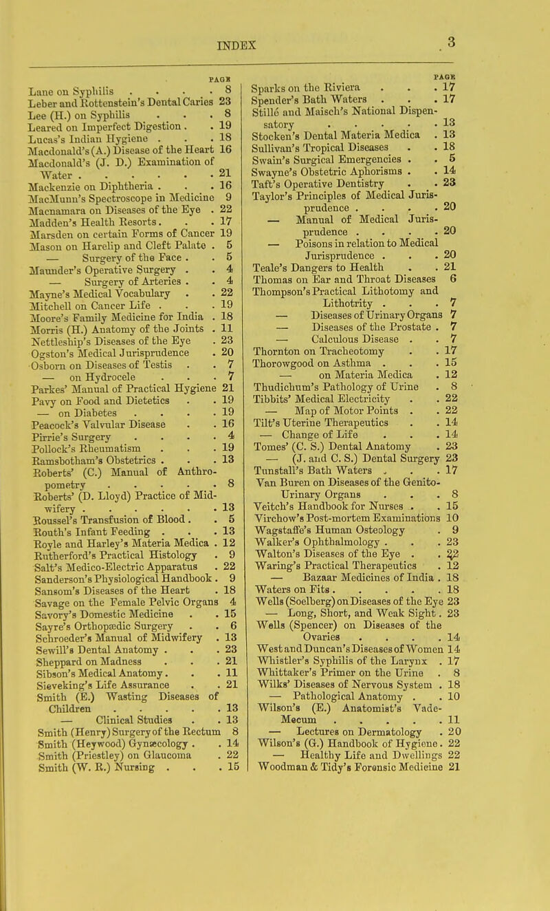 PAOS Lane on Syphilis ... .8 Leber and Rottcnstein's Dental Caries 23 Lee (H.) on Syphilis . . .8 Leared on Imperfect Digestion . . 19 Lucas's Indian Hygiene . . .18 Macdonald's (A.) Disease of the Heart 16 Macdonald's (J. D.) Examination of Water . . . . . .21 Mackenzie on Diphtheria . . .16 IVIacMuun's Spectroscope in Medicine 9 Macnamara on Diseases of the Eye . 22 Madden's Health Resorts. . .17 Marsden on certain Forms of Cancer 19 Mason on Harelip and Cleft Palate . 5 — Surgery of the Face . . 5 Matmder's Operative Surgery . . 4 — Surgery of Arteries . . 4 Mayne's Medical Vocabulary . . 22 Mitchell on Cancer Life . . . 19 Moore's Family Medicine for India . 18 Morris (H.) Anatomy of the Joints . 11 JTettleship's Diseases of the Eye . 23 Ogston's Medical Jurispn.idence . 20 •Osborn on Diseases of Testis . . 7 — on Hydrocele . . .7 Parkes' Manual of Practical Hygiene 21 Pavy on Food and Dietetics . . 19 — on Diabetes . . . .19 Peacock's Valvular Disease . . 16 Pirrie's Surgery .... 4 Pollock's Rheumatism . . .19 Ramsbotham's Obstetrics . . .13 Roberts' (C.) Manual of Anthro- pometry 8 Roberts' (D. Lloyd) Practice of Mid- wifery . . . . . .13 Boussel's Transfusion of Blood. . 5 Routh's Infant Feeding . . .13 Royle and Harley's Materia Medica . 12 Rutherford's Practical Histology . 9 Salt's Medico-Electric Apparatus . 22 Sanderson's Physiological Handbook . 9 Sansom's Diseases of the Heart . 18 Savage on the Female Pelvic Organs 4 Savory's Domestic Medicine . . 15 Sayre's Orthoptedic Surgery . . 6 Schroeder's Manual of Midwifery . 13 Sewill's Dental Anatomy . . .23 Sheppard on Madness . . .21 Sibson's Medical Anatomy. . . 11 Sieveking's Life Assurance . . 21 Smith (E.) Wasting Diseases of Children 13 — Clinical Studies . . 13 Smith (Henry) Surgery of the Rectum 8 Smith (Heywood) Gynaecology . . 14 Smith (Priestley) on Glaucoma . 22 Smith (W. R.) Nursing . . .15 PAGS Sparks on the Riviera . . .17 Spender's Bath Waters . . .17 Stillo and Maisch's National Dispen- satory 13 Stocken's Dental Materia Medica . 13 Sullivan's Tropical Diseases . . 18 Swain's Surgical Emergencies . . 5 Swayne's Obstetric Aphorisms . . 14 Taft's Operative Dentistry . . 23 Taylor's Principles of Medical Juris- prudence . . . .20 — Manual of Medical Juris- prudence . . . .20 — Poisons in relation to Medical Jui'isprudence . . - 20 Teale's Dangers to Health . . 21 Thomas on Ear and Throat Diseases 6 Thompson's Practical Lithotomy and Lithotrity . . .7 — Diseases of Urinary Organs 7 — Diseases of the Prostate . 7 — Calculous Disease . . 7 Thornton on Tracheotomy . . 17 Thorowgood on Asthma . . .15 — on Materia Medica . 12 Thudichum's Pathology of Urine . 8 Tibbits' Medical Electricity . . 22 — Map of Motor Points . . 22 Tilt's Uterine Therapeutics . . 14 — Change of Life . . .14 Tomes' (C. S.) Dental Anatomy . 23 — (J. and C. S.) Dental Sui-gery 23 Tunstall's Bath Waters . . .17 Van Buren on Diseases of the Genito- urinary Organs . . .8 Veitch's Handbook for Nurses . . 15 Virchow'g Post-mortem Examinations 10 Wagstaffe's Human Osteology . 9 Walker's Ophthalmology . . .23 Walton's Diseases of the Eye . . ^ Waring's Practical Therapeutics . 12 — Bazaar Medicines of India . 18 Waters on Fits 18 Wells (Soelberg) on Diseases of the Eye 23 — Long, Short, and Weak Sight. 23 Wells (Spencer) on Diseases of the Ovaries . . . .14 West and Duncan's Diseases of Women 14 Whistler's Syphilis of the Larynx . 17 Whittaker's Primer on the Urine . 8 Wilks' Diseases of Nervous System . 18 — Pathological Anatomy . . 10 Wilson's (E.) Anatomist's Vade- Macum 11 — Lectures on Dermatology . 20 Wilson's (G.) Handbook of Hygiene. 22 — Healthy Life and Dwellings 22 Woodman & Tidy's Forensic Medicine 21