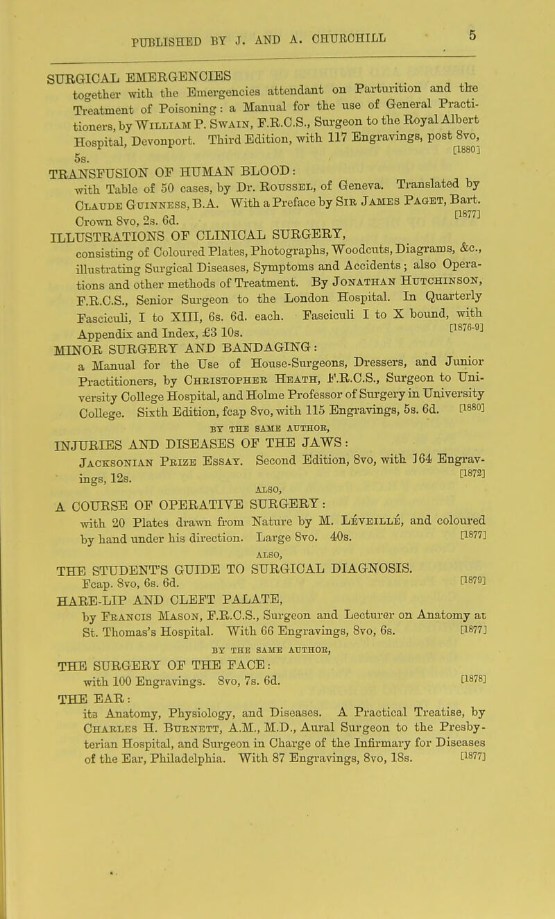 SURGICAL EMERGENCIES to<-etlier witli the Emergencies attendant on Partui-ition and the Ti°eatment of Poisoning: a Manual for the use of General Practi- tioners, by William P. Swain, F.R.C.S., Surgeon to the Royal Albert Hospital, Devonport. Third Edition, with 117 Engravings, post 8vo, [1880] OS. TRANSFUSION OP HUMATnT BLOOD: with Table of 50 cases, by Dr. RotrssEL, of Geneva. Translated by Claxtde Guinness, B.A. With a Preface by Sik James Paget, Bart. Crown 8vo, 2s. 6d. ^^^'^^^ ILLUSTRATIONS OP CLINICAL SURGERY, consisting of Coloured Plates, Photographs, Woodcuts, Diagrams, &c., iUustrating Surgical Diseases, Symptoms and Accidents; also Opera- tions and other methods of Treatment. By Jonathan Hutchinson, F.R.C.S., Senior Surgeon to the London Hospital. In Quarterly Fasciculi, I to XIII, 6s. 6d. each. Fasciculi I to X bound, with Appendix and Index, £3 10s. [1876-9] MINOR SURGERY AND BANDAGING: a Manual for the Use of House-Sui-geons, Dressers, and Junior Practitioners, by Christopher Heath, I'.R.C.S., Surgeon to Uni- versity College Hospital, and Holme Professor of Surgery in University College. Sixth Edition, fcap 8vo, with 115 Engi-avings, 5s. 6d. PS^O] BX THE SAME ATTTHOE, INJURIES AND DISEASES OF THE JAWS: Jacksonian Prize Essay. Second Edition, Svo, with 364 Engrav- • iiigs,12s. ^^«72] Also, A COURSE OF OPERATIVE SURGERY: with 20 Plates drawn from Nature by M. LiVEiLLE, and coloured by hand under his direction. Large Svo. 40s. ti877] ALSO, THE STUDENT'S GUIDE TO SURGICAL DIAGNOSIS. Fcap. 8vo, 6s. 6d. P879] HARE-LIP AND CLEFT PALATE, by Francis Mason, F.R.C.S., Surgeon and Lecturer on Anatomy at St. Thomas's Hospital. With 66 Engravings, Svo, 6s. [1877] BY THE SAME AHTHOE, THE SURGERY OF THE FACE: with 100 Engravings. Svo, 7s. 6d. [1878] THE EAR: ita Anatomy, Physiology, and Diseases. A Practical Treatise, by Charles H. Burnett, A.M., M.D., Aural Surgeon to the Presby- terian Hospital, and Surgeon in Charge of the Infirmary for Diseases of the Ear, Philadelphia. With 87 Engravings, Svo, 18s. [1877]