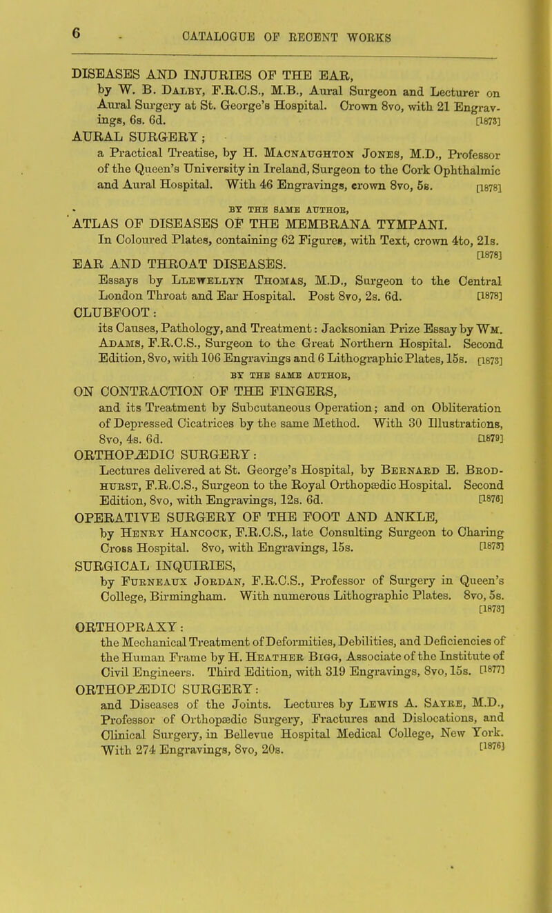 DISEASES AND INJURIES OF THE EAR, by W. B. Dalbt, F.R.O.S., M.B., Aural Surgeon and Lecturer on Aural Surgery at St. George's Hospital. Crown 8vo, with. 21 Engrav- ings, 6s. 6d. [1873] AURAL SURGERY; a Practical Treatise, by H. Macnatighton Jones, M.D., Professor of the Queen's University in Ireland, Surgeon to the Cork Ophthalmic and Aural Hospital. With. 46 Engravings, erown 8vo, 58. [isysi BY THE SAME AUTHOE, ■ ATLAS OF DISEASES OF THE MEMBRANA TYMPANI. In Coloured Plates, containing 62 Figures, witb Text, crown 4to, 21s. [1878] EAR AND THROAT DISEASES. Essays by Lletvelltn Thomas, M.D., Surgeon to the Central London Throat and Ear Hospital. Post 8vo, 2s. 6d. 0-878] CLUBFOOT: its Causes, Pathology, and Treatment: Jacksonian Prize Essay by Wm. Adams, F.R.C.S., Surgeon to the Great Northern Hospital. Second Edition, Bvo, with. 106 Engravings and 6 Lithographic Plates, 15s. [1873] BY THE SAME ATTTHOE, ON CONTRACTION OF THE FINGERS, and its Treatment by Subcutaneous Operation; and on Obliteration of Depressed Cicatrices by the same Method. With 30 Illustrations, Bvo, 4s. 6d. a879] ORTHOPEDIC SURGERY: Lectures delivered at St. George's Hospital, by Beenaed E. Brod- HTJBST, F.R.C.S., Surgeon to the Royal Orthopaedic Hospital. Second Edition, Bvo, with Engravings, 12s. 6d. 0876] OPERATIYE sorcery of THE FOOT AND ANKLE, by Henkt Hancock, F.R.C.S., late Consulting Surgeon to Chaiing Cross Hospital. Bvo, with Engravings, 15s. 0873] SURGICAL INQUIRIES, by FuENEAxrx Jordan, F.R.C.S., Professor of Surgei-y in Queen's College, Birmingham. With numerous Lithographic Plates. Bvo, 5s. [1873] ORTHOPRAXY: the Mechanical Treatment of Deformities, Debilities, and Deficiencies of the Human Fi-ame by H. Heather Bigg, Associate of the Institute of Civil Engineers. Third Edition, with 319 Engravings, Bvo, 15s. [1877] ORTHOPEDIC SURGERY: and Diseases of the Joints. Lectures by Lewis A. Satee, M.D., Professor of Orthopedic Surgery, Fractures and Dislocations, and Clinical Surgery, in Bellevue Hospital Medical College, New York. With 274 Engravings, Bvo, 20s.