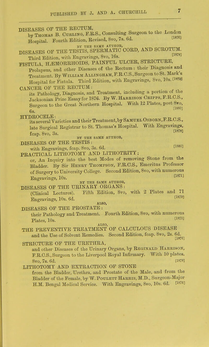 DISEASES OF THE RECTUM, . n r ;i by Thomas B. Cukling, P.R.S., Consulting Surgeon to tko London Hospital. Fourth Edition, Revised, 8vo, 7s. 6d. [^876] DY THE SAME ATTTEOB, DISEASES OF THE TESTIS, SPERMATIC CORD, AND SCROTUM Third Edition, with Engravings, 8vo, 16s. FISTULA HEMORRHOIDS, PAINFUL ULCER, STRICTURE, Prolapsus, and other Diseases of the Rectum: their Diagnosis and Treatment. By William Allingham, F.R.C.S., Surgeon to St. Mark's Hospital for Fistula. Third Edition, with Engravings, 8vo, 10s. ^8793 CANCER OF THE RECTUM: . ' its Pathology, Diagnosis, and Treatment, including a portion ot the Jacksonian Prize Essay for 1876. By W. Habeison Ceipps, F.R.C.S., Surgeon to the Great Northern Hospital. With 12 Plates, post 8vo, ^ [1880] 6s. HYDROCELE * its several Yarieties and their Ti-eatment,by Samtjel Osboen,F.R.0.S., late Sm-gical Registrar to St. Thomas's Hospital. With Engravings, fcap. 8vo, 3s. BY THE SAME AUTHOB, DISEASES OF THE TESTIS: with Engravings, fcap. 8vo, 3s. 6d. ^ PRACTICAL LITHOTOMY AND LITHOTRITY; or. An Inquii-y into the best Modes of removing Stone from the Bladder. By Sir Henbt Thompson, F.R.C.S., Emeritus Professor of Surgei-y to University College. Second Edition, 8vo, with numerous Engravings, 10s. D-^Ti-^ BY THE SAME ATTTHOE, DISEASES OF THE URINARY ORGANS: (Clinical Lectui-es). Fifth Edition, 8vo, with 2 Plates and 71 Engravings, 10s. 6d. ^'^^'^^^ ALSO, DISEASES OP THE PROSTATE : theii- Pathology and Treatment. Fourth Edition, 8vo, with numerous Plates, 10s. ^^^^^ ALSO, THE PREYENTIYE TREATMENT OF CALCULOUS DISEASE and the Use of Solvent Remedies. Second Edition, fcap. 8vo, 2s. 6d. [1876] STRICTURE OF THE URETHRA, and other Diseases of the Urinary Organs, by Reginald Haerison, F.R.C.S., Surgeon to the Liverpool Royal Infirmary. With 10 plates. 8vo, 7s. 6d. [1878] LITHOTOMY AND EXTRACTION OF STONE from the Bladder, Uretkra, and Prostate of the Male, and from the Bladder of the Female, by W. Potjlett Haeeis, M.D., Surgeon-Major H.M. Bengal Medical Service. With Engravings, 8vo, 10s. 6d. P876]