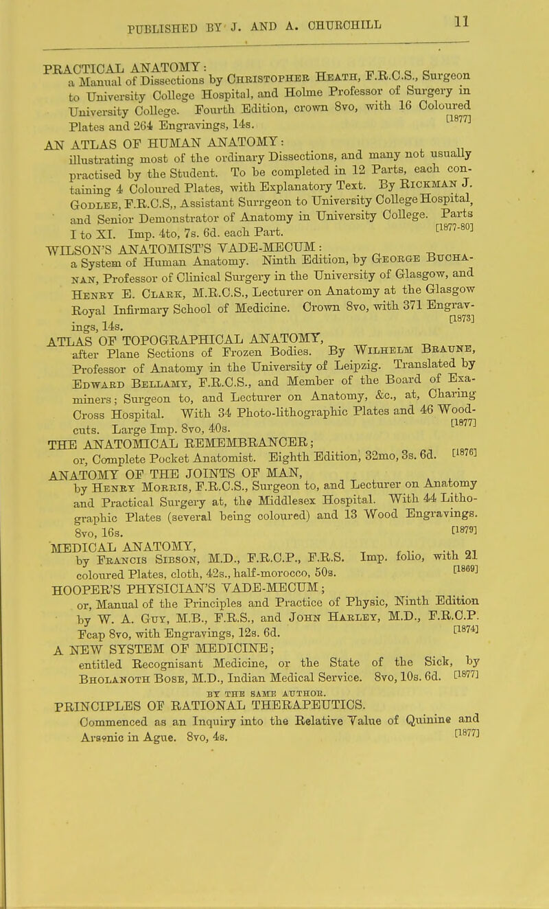 PRACTICAL ANATOMY: ^ -c t> r< o o a Manual of Dissections by Christopher Heath, F.R.C.S., Surgeon to University College Hospital, and Holme Professor of Surgery m University College. Fourth Edition, crown 8vo, witli 16 Coloured Plates and 261 Engi-avings, 14s. '■^^'''^ AN ATLAS OF HUMAN ANATOMY: illustrating most of the ordinary Dissections, and many not usually practised by the Student. To be completed in 12 Parts, each con- taining 4 Coloured Plates, with Explanatory Text. By RiCKMAK J. GoDLEE, F.R.C.S,, Assistant Snrrgeon to University CoUege Hospital, and Senior Demonstrator of Anatomy in University College. Parts I to XL Imp. 4to, 7s. 6d. each Part. WILSON'S ANATOMIST'S YADE-MECUM: a System of Human Anatomy. Ninth Edition, by Geoege iiTJCHA- NAN, Professor of OUnical Sm-gery in the University of Glasgow, and Henry E. Clark, M.R.C.S., Lecturer on Anatomy at the Glasgow Roval Infirmary School of Medicine. Crown 8vo, with 371 Engrav- . •' [1873] mgs, 14s, ATLAS OP TOPOGRAPHICAL ANATOMY, after Plane Sections of Frozen Bodies. By WiLHELM Beaune, Professor of Anatomy in the University of Leipzig. Translated by Edward Bellamy, F.R.C.S., and Member of the Board of Exa- miners; Surgeon to, and Lecturer on Anatomy, &c., at, Channg Cross Hospital. With 34 Photo-Uthographic Plates and 46 Wood- cuts. Large Imp. 8vo, 40s. I'^^Ti THE ANATOMICAL REMEMBRANCER; or. Complete Pocket Anatomist. Eighth Edition; 32mo, 3s. 6d. [^876] ANATOMY OF THE JOINTS OF MAN, by Heney Morris, F.R.C.S., Surgeon to, and Lecturer on Anatomy and Practical Surgery at, the Middlesex Hospital. With 44 Litho- graphic Plates (several being coloured) and 13 Wood Engravings. 8vo, 16s. C1879] MEDICAL AIT ATOMY, ^ ^ ^ by Feancis Sibson, M.D., F.R.C.P., F.R.S, Imp. folio, with 21 coloured Plates, cloth, 42s., half-morocco, SOs. ^^^^^ HOOPER'S PHYSICIAN'S YADE-MECUM; or. Manual of the Principles and Practice of Physic, Ninth Edition by W. A. GxTY, M.B., F.R.S., and John Haeley, M.D., F.R.C.P. Fcap 8vo, with Engravings, 123. 6d. 1^*™ A NEW SYSTEM OF MEDICINE; entitled Recognisant Medicine, or the State of the Sick, by Bholanoth Bose, M.D., Indian Medical Service. 8vo, 10s. 6d. ^^77] BY THE SAME ATJTHOll. PRINCIPLES OF RATIONAL THERAPEUTICS. Commenced as an Inquiry into the Relative Talue of Quinine and Araraic in Ague. 8vo, 4s. i'iSlTi