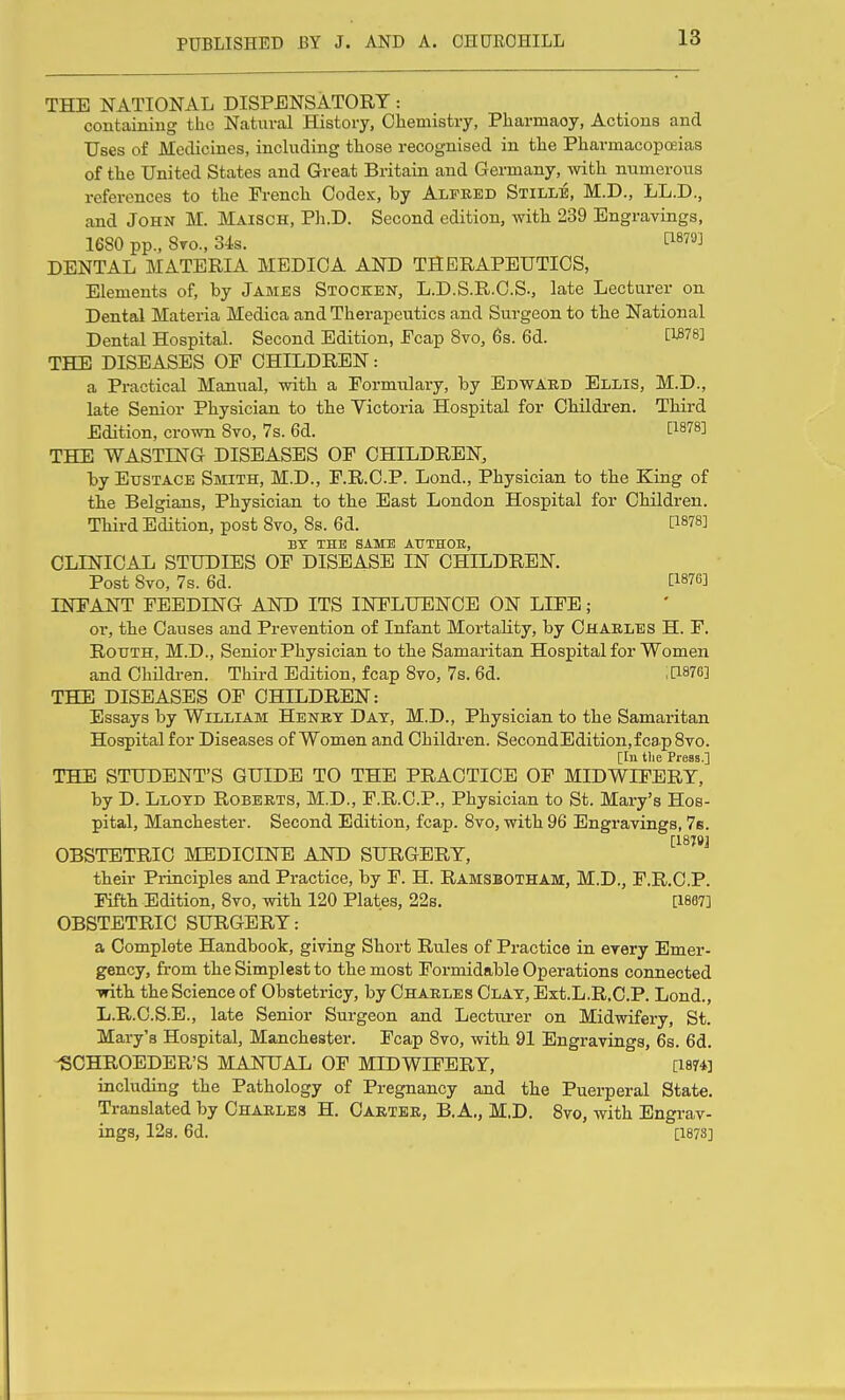 THE NATIONAL DISPENSATORY: containing the Natural History, Chemistry, Pharmacy, Actions and Uses of Medicines, including those recognised in the Pharmacopoeias of the United States and Great Britain and Germany, with numerous references to the French Codex, by Alfred Stille, M.D., LL.D., and John M. Maisch, Pli.D. Second edition, with 239 Engravings, 1680 pp., 8to., 34s. ^^879] DENTAL MATERIA MEDICA AND THERAPEUTICS, Elements of, by James Stocken, L.D.S.R.C.S., late Lecturer on Dental Materia Medica and Therapeutics and Surgeon to the National Dental Hospital. Second Edition, Ecap 8vo, 6s. 6d. THE DISEASES OP CHILDREN: a Practical Manual, with a Formulary, by Edward Ellis, M.D., late Senior Physician to the Victoria Hospital for Children. Third Edition, crown 8vo, 7s. 6d. 1^878] THE WASTING DISEASES OP CHILDREN, by Eustace Smith, M.D., F.R.C.P. Lond., Physician to the King of the Belgians, Physician to the East London Hospital for Children. Third Edition, post 8vo, 8s. 6d. P878] BT THE SAME AUTHOE, CLINICAL STUDIES OF DISEASE IN CHILDREN. Post 8vo, 7s. 6d. [1876] INEANT FEEDING AND ITS INFLUENCE ON LIFE; or, the Causes and Prevention of Infant Mortality, by Charles H. F. RouTH, M.D., Senior Physician to the Samaritan Hospital for Women and Children. Third Edition, fcap 8vo, 7s. 6d. ;[1876] THE DISEASES OF CHILDREN: Essays by William Henet Day, M.D., Physician to the Samaritan Hospitalfor Diseases of Women and Children. SecondEdition,fca.p8vo. [In tlie Press.] THE STUDENT'S GUIDE TO THE PRACTICE OF MIDWIFERY, by D. Llotd Roberts, M.D., P.R.C.P., Physician to St. Mary's Hos- pital, Manchester. Second Edition, fcap. 8vo, with 96 Engravings, 7s. [1879] OBSTETRIC MEDICINE AND SURGERY, their Principles and Practice, by F. H. Ramsbotham, M.D., F.R.C.P. Fifth Edition, 8vo, with 120 Plates, 228, [1867] OBSTETRIC SURGERY: a Complete Handbook, giving Short Rules of Practice in every Emer- gency, from the Simp] est to the most Formidable Operations connected ■with the Science of Obstetricy, by Charles Clay, Ext.L.R.C.P. Lond., L.R.C.S.E., late Senior Surgeon and Lecturer on Midwifery, St. Mary's Hospital, Manchester. Fcap 8vo, with 91 Engravings, 6s. 6d. ^CHROEDER'S MANUAL OF MIDWIFERY, [1874] including the Pathology of Pregnancy and the Puerperal State, Translated by Charles H, Carter, B.A,, M.D, 8vo, with Engrav- ings, 12s. 6d. [1878]