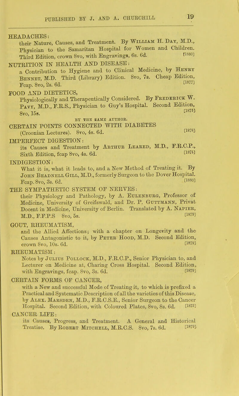 HEADACHES: their Nature, Causes, and Treatment. By William H. Day, M.D., Physician to the Samaritan Hospital for Women and Children. Third Edition, crown 8vo, with Engravings, 6s. 6d. fi880] NUTRITIOJSr IN HEALTH AND DISEASE: a Contribution to Hygiene and to Clinical Medicine, by Henry Bennet, M.D. Third (Library) Edition. 8vo, 7s. Cheap Edition,. Ecap. 8vo, 2s. 6d. ^^^^ FOOD AKD DIETETICS, Physiologically and Therapeutically Considered. By Fredekick W. PAvr, M.D., P.R.S., Physician to Guy's Hospital. Second Edition, 8to, 15s. by the same authoe. CERTAIN POINTS CONNECTED WITH DIABETES (Croonian Lectui-es). 8to, 4s. 6d. P-^^^^ IMPERFECT DIGESTION: its Causes and Treatment by Arthur Leared, M.D., F.R.C.P., Sixth Edition, fcap 8vo, 4s. 6d. l^^^^^^ INDIGESTION: What it is, what it leads to, and a New Method of Treating it. By John Beadnell Gill, M.D,, formerly Surgeon to the Dover Hospital. Fcap. 8vo, 3s. 6d. ti880] THE SYMPATHETIC SYSTEM OF NBRYES: theii- Physiology and Pathology, by A. Etjlenburg, Professor of Mediciae, University of Greifswald, and Dr. P. Guttmann, Privat. Decent in Medicuie, University of Berlin. Translated by A. Napier, M.D., F.F.P.S 8vo, 5s. t^^^^^ GOUT, RHEUMATISM, and the Allied Affections; with a chapter on Longevity and the Causes Antagonistic to it, by Peter Hood, M.D. Second Edition, crown 8vo, 10s. 6d. 1^1879] RHEUMATISM: Notes by Julius Pollock, M.D., F.R.C.P., Senior Physician to, and Lecturer on Medicuie at, Charing Cross Hospital. Second Edition, with Engravings, fcap. 8vo, 3s. 6d. [1879] CERTAIN FORMS OF CANCER, with a New and successful Mode of Treating it, to which is prefixed a Practical and Systematic Description of all the varieties of this Disease, by Alex. Marsden, M.D., F.R.C.S.E., Senior Surgeon to the Cancer Hospital. Second Edition, with Coloui-ed Plates, 8vo, 8s. 6d. [^^873] CANCER LIFE: its Causes, Progress, and Treatment. A General and Historical Treatise. By Robert Mitchell, M.R.C.S. 8vo, 7s. 6d. [^879],