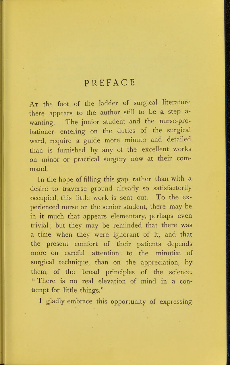 PREFACE At the foot of the ladder of surgical literature there appears to the author still to be a step a- wanting. The junior student and the nurse-pro- bationer entering on the duties of the surgical ward, require a guide more minute and detailed than is furnished by any of the excellent works on minor or practical surgery now at their com- mand. In the hope of filling this gap, rather than with a desire to traverse ground already so satisfactorily occupied, this little work is sent out. To the ex- perienced nurse or the senior student, there may be in it much that appears elementary, perhaps even trivial; but they may be reminded that there was a time when they were ignorant of it, and that the present comfort of their patients depends more on careful attention to the minutise of surgical technique, than on the appreciation, by them, of the broad principles of the science.  There is no real elevation of mind in a con- tempt for little things. I gladly embrace this opportunity of expressing