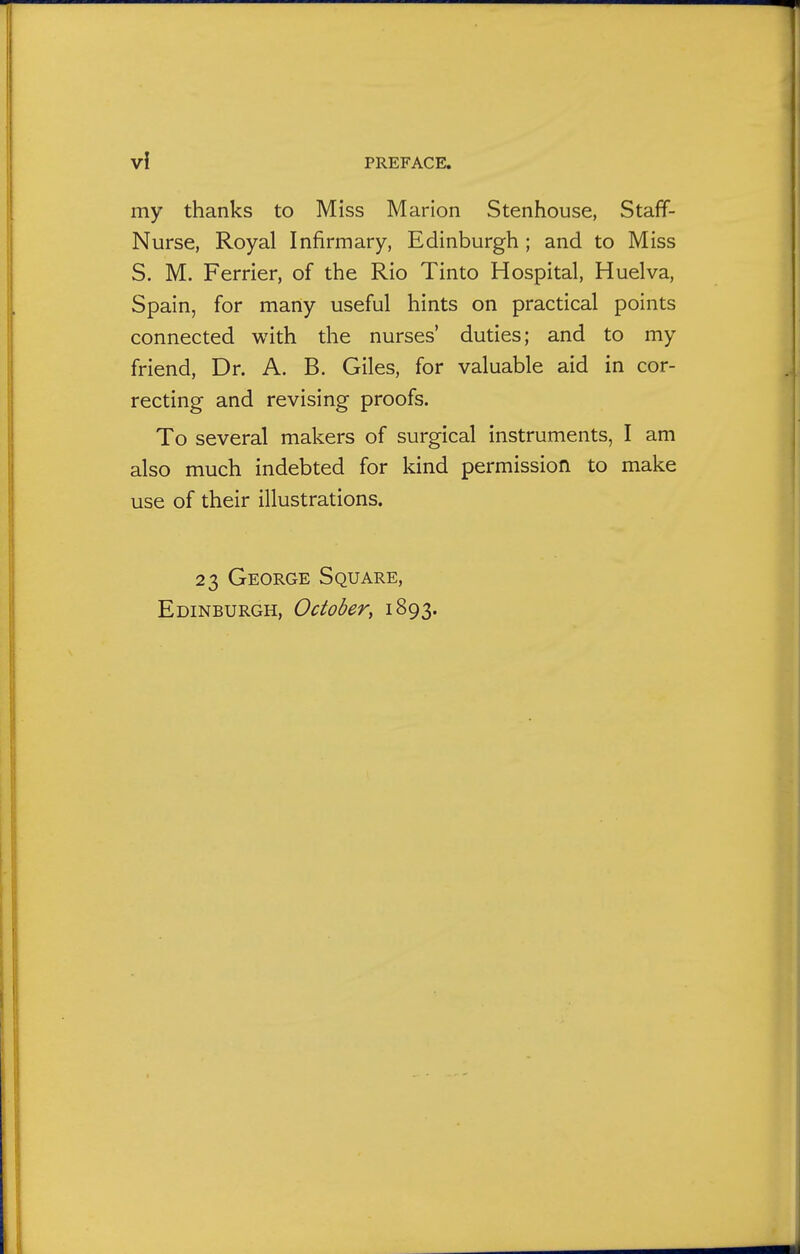 my thanks to Miss Marion Stenhouse, Staff- Nurse, Royal Infirmary, Edinburgh ; and to Miss S. M. Ferrier, of the Rio Tinto Hospital, Huelva, Spain, for many useful hints on practical points connected with the nurses' duties; and to my friend, Dr. A. B. Giles, for valuable aid in cor- recting and revising proofs. To several makers of surgical instruments, I am also much indebted for kind permission to make use of their illustrations. 23 George Square, Edinburgh, October^ 1893.