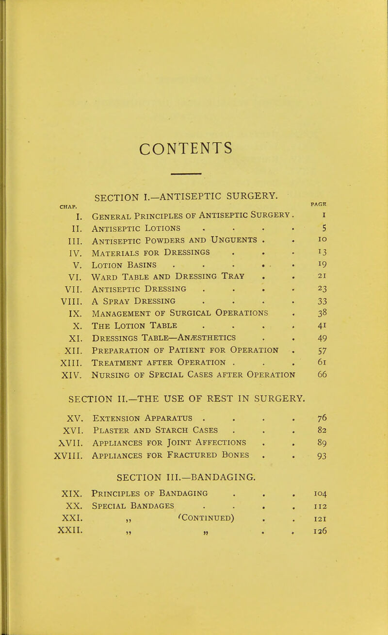 CONTENTS SECTION I.—ANTISEPTIC SURGERY. CHAP. PA*'^ I. General Principles of Antiseptic Surgery . i II. Antiseptic Lotions . . . . 5 III. Antiseptic Powders and Unguents . . lo IV. Materials for Dressings . . . 13 V. Lotion Basins . . • ... 19 VI. Ward Table and Dressing Tray , . 21 VII. Antiseptic Dressing . ... 23 VIII. A Spray Dressing .... 33 IX. Management of Surgical Operations . 38 X. The Lotion Table .... 41 XI. Dressings Table—Anaesthetics . . 49 XII. Preparation of Patient for Operation . 57 XIII. Treatment after Operation ... 61 XIV. Nursing of Special Cases after Operation 66 SECTION II.—THE USE OF REST IN SURGERY. XV. Extension Apparatus .... 76 XVI. Plaster and Starch Cases ... 82 XVII. Appliances for Joint Affections . . 89 XVIII. Appliances for Fractured Bones . . 93 SECTION III.—BANDAGING. XIX. Principles of Bandaging . . .104 XX. Special Bandages . . . .112 XXI. „ ''Continued) . . 121 XXII. „ „ , , 126