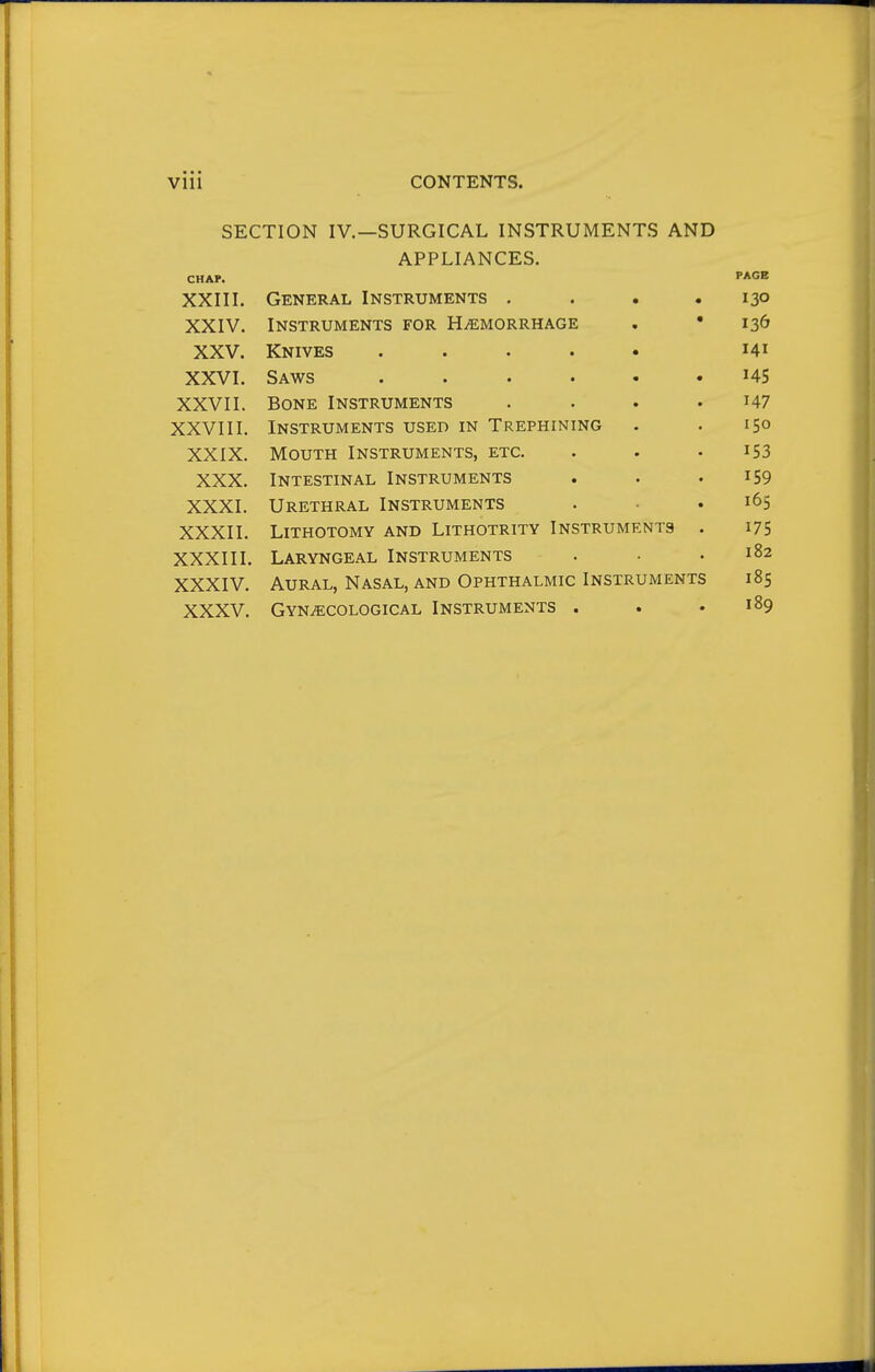 • • • Vlll CONTENTS. SECTION IV.—SURGICAL INSTRUMENTS AND APPLIANCES. CHAP. PAGE XXIII. General Instruments . . • • 130 XXIV. Instruments for Haemorrhage « • 130 XXV. Knives ..... TAT 141 XXVI. Saws ...... T A ^ XXVII. Bone Instruments .... 147 XXVIII. Instruments used in Trephining 150 XXIX. Mouth Instruments, etc. 153 XXX. Intestinal Instruments 159 XXXI. Urethral Instruments 165 XXXII. Lithotomy and Lithotrity Instruments . 175 XXXIII. Laryngeal Instruments 182 XXXIV. Aural, Nasal, and Ophthalmic Instruments 18s XXXV. Gynecological Instruments . 189